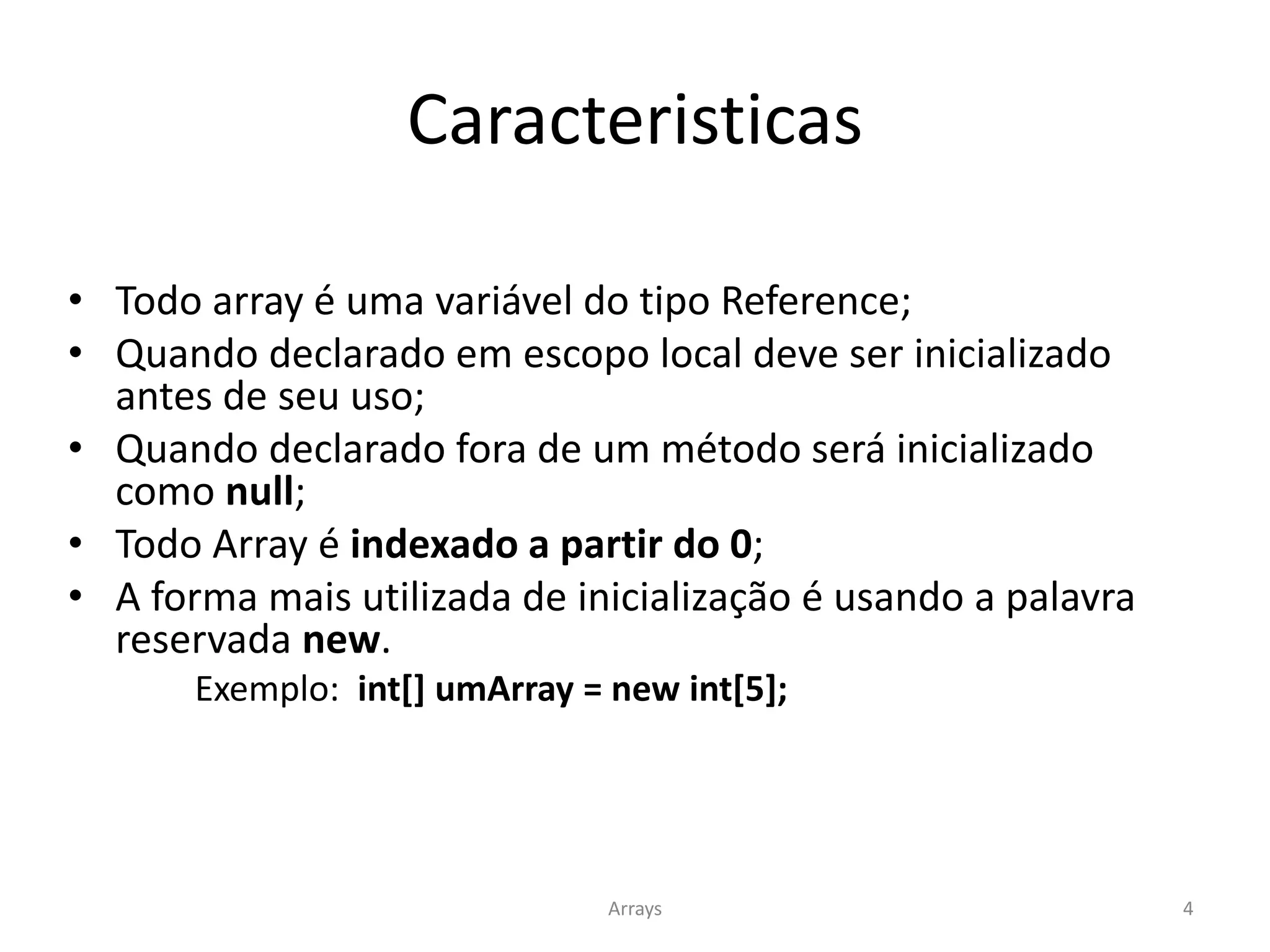 Caracteristicas
• Todo array é uma variável do tipo Reference;
• Quando declarado em escopo local deve ser inicializado
antes de seu uso;
• Quando declarado fora de um método será inicializado
como null;
• Todo Array é indexado a partir do 0;
• A forma mais utilizada de inicialização é usando a palavra
reservada new.
Exemplo: int[] umArray = new int[5];
Arrays 4
 
