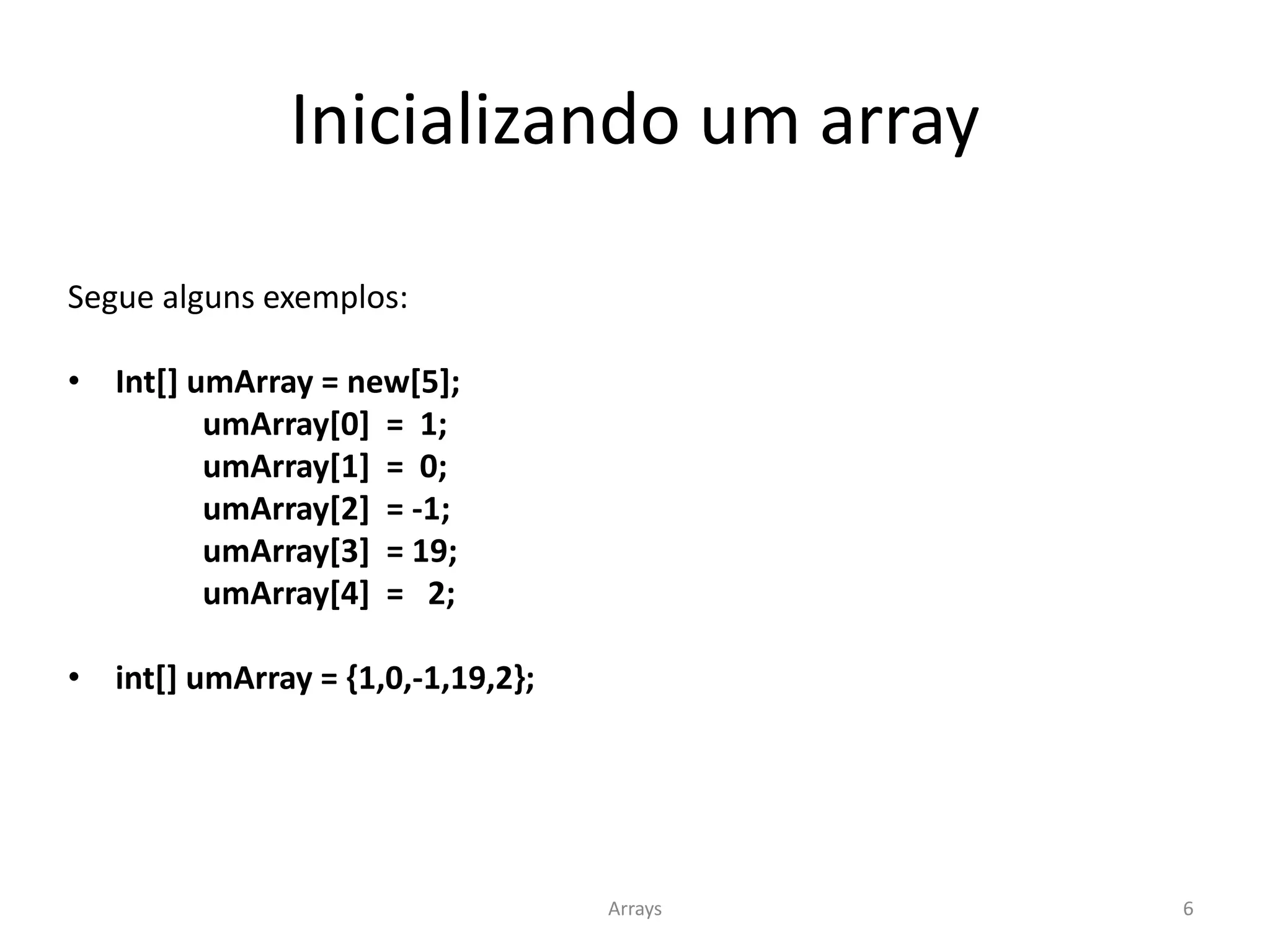 Inicializando um array
Segue alguns exemplos:
• Int[] umArray = new[5];
umArray[0] = 1;
umArray[1] = 0;
umArray[2] = -1;
umArray[3] = 19;
umArray[4] = 2;
• int[] umArray = {1,0,-1,19,2};
Arrays 6
 