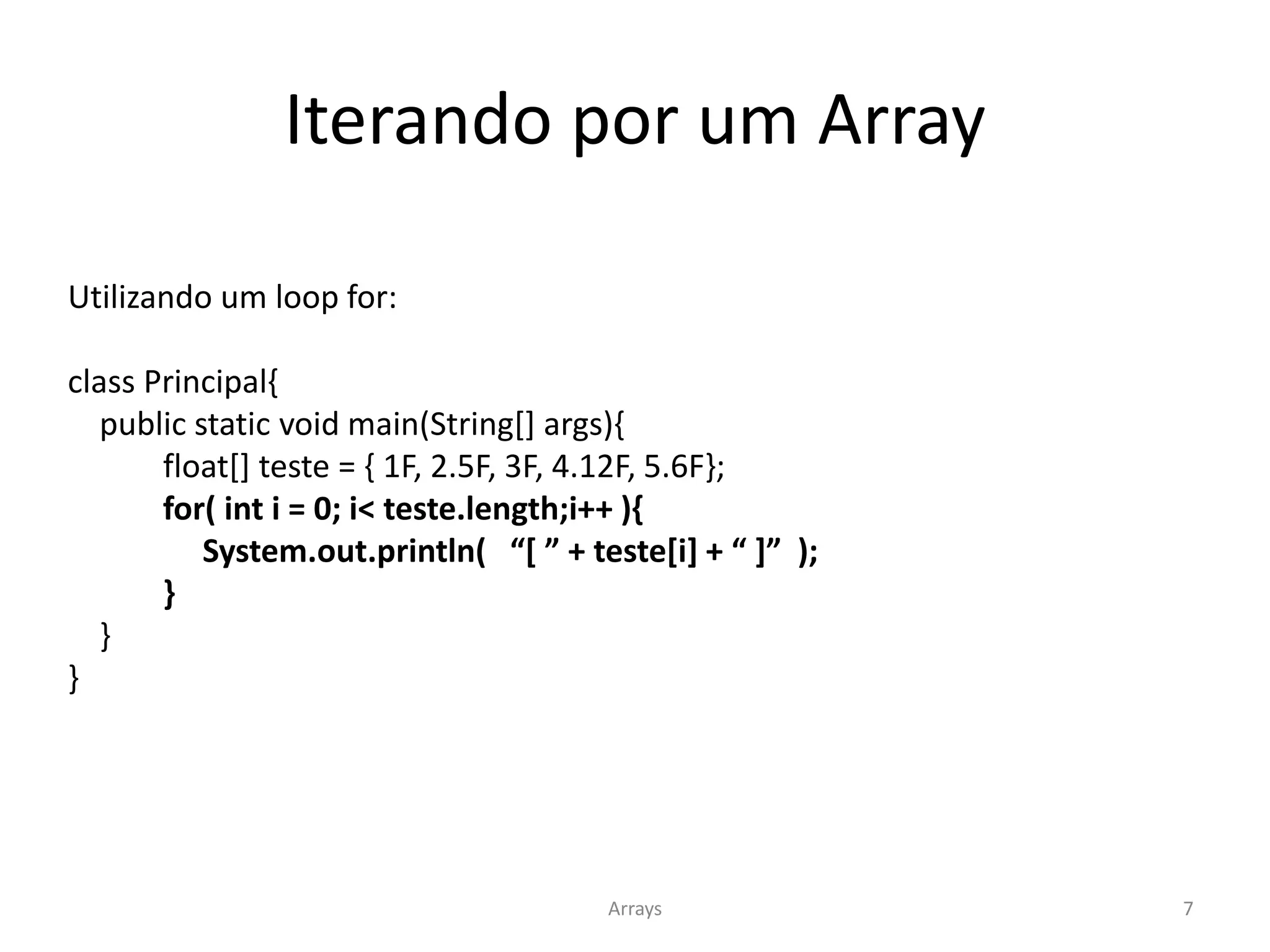 Iterando por um Array
Utilizando um loop for:
class Principal{
public static void main(String[] args){
float[] teste = { 1F, 2.5F, 3F, 4.12F, 5.6F};
for( int i = 0; i< teste.length;i++ ){
System.out.println( “[ ” + teste[i] + “ ]” );
}
}
}
Arrays 7
 