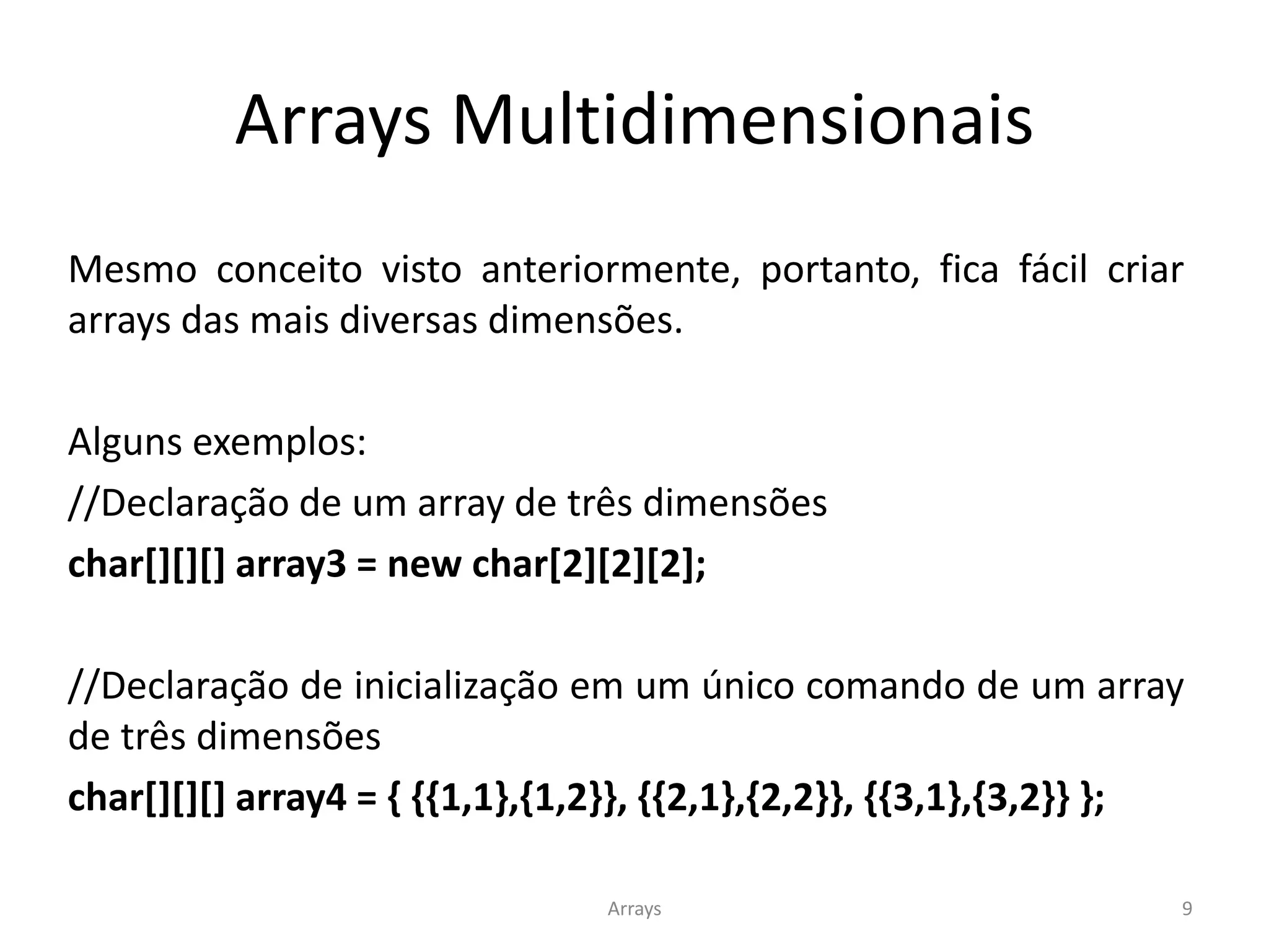 Arrays Multidimensionais
Arrays 9
Mesmo conceito visto anteriormente, portanto, fica fácil criar
arrays das mais diversas dimensões.
Alguns exemplos:
//Declaração de um array de três dimensões
char[][][] array3 = new char[2][2][2];
//Declaração de inicialização em um único comando de um array
de três dimensões
char[][][] array4 = { {{1,1},{1,2}}, {{2,1},{2,2}}, {{3,1},{3,2}} };
 