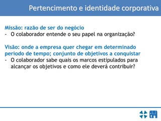Pertencimento e identidade corporativa
Missão: razão de ser do negócio
- O colaborador entende o seu papel na organização?
Visão: onde a empresa quer chegar em determinado
período de tempo; conjunto de objetivos a conquistar
- O colaborador sabe quais os marcos estipulados para
alcançar os objetivos e como ele deverá contribuir?
 
