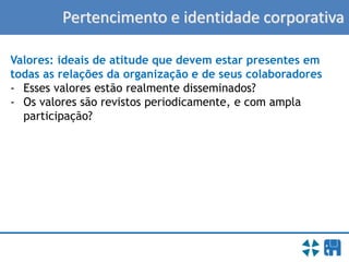 Pertencimento e identidade corporativa
Valores: ideais de atitude que devem estar presentes em
todas as relações da organização e de seus colaboradores
- Esses valores estão realmente disseminados?
- Os valores são revistos periodicamente, e com ampla
participação?
 