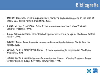 Bibliografia
- BARTON, Laurence. Crisis in organizations: managing and communicating in the heat of
chaos. EUA, South-western Publishing, 1993.
- BLAND, Michael & JACKSON, Peter. A comunicação na empresa. Lisboa/Portugal,
Editorial Presença, 1992.
- Bueno, Wilson da Costa. Comunicação Empresarial: teoria e pesquisa. São Paulo, Editora
Manole, 2003.
- CLEMEN, Paulo. Como implantar uma área de comunicação interna. Rio de Janeiro,
Mauad, 2005.
- NASSAR, Paulo & FIGUEIREDO, Rubens. O que é comunicação empresarial. São Paulo,
Brasiliense, 1995.
- LARKIN, Dr. TJ & LARKIN, Sandar. Communicating Change - Winning Employee Support
for New Business Goals. New York, McGraw-Hill, 1994.
 