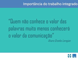 Importância do trabalho integrado
“Quem não conhece o valor das
palavras muito menos conhecerá
o valor da comunicação”
Alvaro Granha Loregian
 