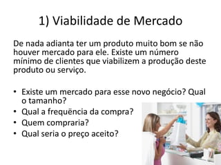 1) Viabilidade de Mercado
De nada adianta ter um produto muito bom se não
houver mercado para ele. Existe um número
mínimo de clientes que viabilizem a produção deste
produto ou serviço.
• Existe um mercado para esse novo negócio? Qual
o tamanho?
• Qual a frequëncia da compra?
• Quem compraria?
• Qual seria o preço aceito?
 