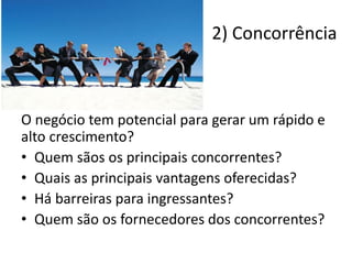 O negócio tem potencial para gerar um rápido e
alto crescimento?
• Quem sãos os principais concorrentes?
• Quais as principais vantagens oferecidas?
• Há barreiras para ingressantes?
• Quem são os fornecedores dos concorrentes?
2) Concorrência
 