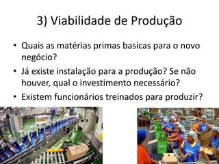 3) Viabilidade de Produção
• Quais as matérias primas basicas para o novo
negócio?
• Já existe instalação para a produção? Se não
houver, qual o investimento necessário?
• Existem funcionários treinados para produzir?
 