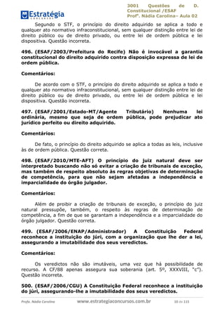 3001 Questões de D.
Constitucional /ESAF
Profa
. Nádia Carolina– Aula 02
Profa. Nádia Carolina www.estrategiaconcursos.com.br 10 de 115
Segundo o STF, o princípio do direito adquirido se aplica a todo e
qualquer ato normativo infraconstitucional, sem qualquer distinção entre lei de
direito público ou de direito privado, ou entre lei de ordem pública e lei
dispositiva. Questão incorreta.
496. (ESAF/2003/Prefeitura do Recife) Não é invocável a garantia
constitucional do direito adquirido contra disposição expressa de lei de
ordem pública.
Comentários:
De acordo com o STF, o princípio do direito adquirido se aplica a todo e
qualquer ato normativo infraconstitucional, sem qualquer distinção entre lei de
direito público ou de direito privado, ou entre lei de ordem pública e lei
dispositiva. Questão incorreta.
497. (ESAF/2001/Estado-MT/Agente Tributário) Nenhuma lei
ordinária, mesmo que seja de ordem pública, pode prejudicar ato
jurídico perfeito ou direito adquirido.
Comentários:
De fato, o princípio do direito adquirido se aplica a todas as leis, inclusive
às de ordem pública. Questão correta.
498. (ESAF/2010/MTE-AFT) O princípio do juiz natural deve ser
interpretado buscando não só evitar a criação de tribunais de exceção,
mas também de respeito absoluto às regras objetivas de determinação
de competência, para que não sejam afetadas a independência e
imparcialidade do órgão julgador.
Comentários:
Além de proibir a criação de tribunais de exceção, o princípio do juiz
natural pressupõe, também, o respeito às regras de determinação de
competência, a fim de que se garantam a independência e a imparcialidade do
órgão julgador. Questão correta.
499. (ESAF/2006/ENAP/Administrador) A Constituição Federal
reconhece a instituição do júri, com a organização que lhe der a lei,
assegurando a imutabilidade dos seus veredictos.
Comentários:
Os veredictos não são imutáveis, uma vez que há possibilidade de
recurso. A CF/88 apenas assegura sua soberania (art. 5º, XXXVIII, “c”).
Questão incorreta.
500. (ESAF/2006/CGU) A Constituição Federal reconhece a instituição
do júri, assegurando-lhe a imutabilidade dos seus veredictos.
 