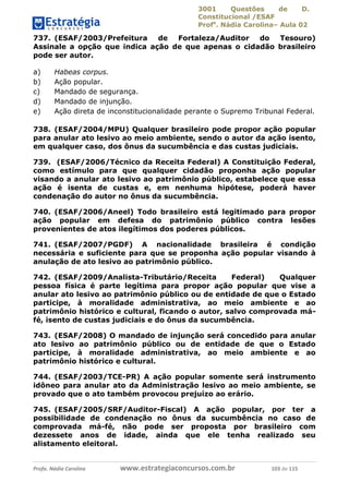 3001 Questões de D.
Constitucional /ESAF
Profa
. Nádia Carolina– Aula 02
Profa. Nádia Carolina www.estrategiaconcursos.com.br 103 de 115
737. (ESAF/2003/Prefeitura de Fortaleza/Auditor do Tesouro)
Assinale a opção que indica ação de que apenas o cidadão brasileiro
pode ser autor.
a) Habeas corpus.
b) Ação popular.
c) Mandado de segurança.
d) Mandado de injunção.
e) Ação direta de inconstitucionalidade perante o Supremo Tribunal Federal.
738. (ESAF/2004/MPU) Qualquer brasileiro pode propor ação popular
para anular ato lesivo ao meio ambiente, sendo o autor da ação isento,
em qualquer caso, dos ônus da sucumbência e das custas judiciais.
739. (ESAF/2006/Técnico da Receita Federal) A Constituição Federal,
como estímulo para que qualquer cidadão proponha ação popular
visando a anular ato lesivo ao patrimônio público, estabelece que essa
ação é isenta de custas e, em nenhuma hipótese, poderá haver
condenação do autor no ônus da sucumbência.
740. (ESAF/2006/Aneel) Todo brasileiro está legitimado para propor
ação popular em defesa do patrimônio público contra lesões
provenientes de atos ilegítimos dos poderes públicos.
741. (ESAF/2007/PGDF) A nacionalidade brasileira é condição
necessária e suficiente para que se proponha ação popular visando à
anulação de ato lesivo ao patrimônio público.
742. (ESAF/2009/Analista-Tributário/Receita Federal) Qualquer
pessoa física é parte legítima para propor ação popular que vise a
anular ato lesivo ao patrimônio público ou de entidade de que o Estado
participe, à moralidade administrativa, ao meio ambiente e ao
patrimônio histórico e cultural, ficando o autor, salvo comprovada má-
fé, isento de custas judiciais e do ônus da sucumbência.
743. (ESAF/2008) O mandado de injunção será concedido para anular
ato lesivo ao patrimônio público ou de entidade de que o Estado
participe, à moralidade administrativa, ao meio ambiente e ao
patrimônio histórico e cultural.
744. (ESAF/2003/TCE-PR) A ação popular somente será instrumento
idôneo para anular ato da Administração lesivo ao meio ambiente, se
provado que o ato também provocou prejuízo ao erário.
745. (ESAF/2005/SRF/Auditor-Fiscal) A ação popular, por ter a
possibilidade de condenação no ônus da sucumbência no caso de
comprovada má-fé, não pode ser proposta por brasileiro com
dezessete anos de idade, ainda que ele tenha realizado seu
alistamento eleitoral.
 