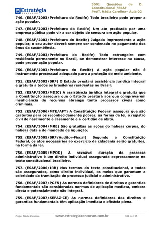 3001 Questões de D.
Constitucional /ESAF
Profa
. Nádia Carolina– Aula 02
Profa. Nádia Carolina www.estrategiaconcursos.com.br 104 de 115
746. (ESAF/2003/Prefeitura do Recife) Todo brasileiro pode propor a
ação popular.
747. (ESAF/2003/Prefeitura do Recife) Um ato praticado por uma
empresa pública pode vir a ser objeto de censura em ação popular.
748. (ESAF/2003/Prefeitura do Recife) Julgada improcedente a ação
popular, o seu autor deverá sempre ser condenado no pagamento dos
ônus da sucumbência.
749. (ESAF/2003/Prefeitura do Recife) Todo estrangeiro com
residência permanente no Brasil, se demonstrar interesse na causa,
pode propor ação popular.
750. (ESAF/2003/Prefeitura do Recife) A ação popular não é
instrumento processual adequado para a proteção do meio ambiente.
751. (ESAF/2003/SRF) O Estado prestará assistência jurídica integral
e gratuita a todos os brasileiros residentes no Brasil.
752. (ESAF/2002/MDIC) A assistência jurídica integral e gratuita que
a Constituição assegura que o Estado prestará aos que comprovarem
insuficiência de recursos abrange tanto processos cíveis como
criminais.
753. (ESAF/2006/MTE/AFT) A Constituição Federal assegura que são
gratuitos para os reconhecidamente pobres, na forma da lei, o registro
civil de nascimento e casamento e a certidão de óbito.
754. (ESAF/2004/MRE) São gratuitas as ações do habeas corpus, do
habeas data e do mandado de injunção.
755. (ESAF/2005/SRF/Auditor-Fiscal) Segundo a Constituição
Federal, os atos necessários ao exercício da cidadania serão gratuitos,
na forma da lei.
756. (ESAF/2005/MPOG) A razoável duração do processo
administrativo é um direito individual assegurado expressamente no
texto constitucional brasileiro.
757. (ESAF/2006/IRB) Nos termos do texto constitucional, a todos
são assegurados, como direito individual, os meios que garantam a
celeridade da tramitação do processo judicial e administrativo.
758. (ESAF/2007/PGFN) As normas definidoras de direitos e garantias
fundamentais são consideradas normas de aplicação mediata, embora
direta e potencialmente não integral.
759. (ESAF/2007/SEFAZ-CE) As normas definidoras dos direitos e
garantias fundamentais têm aplicação imediata e eficácia plena.
 