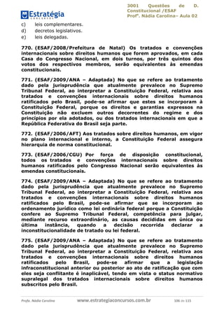 3001 Questões de D.
Constitucional /ESAF
Profa
. Nádia Carolina– Aula 02
Profa. Nádia Carolina www.estrategiaconcursos.com.br 106 de 115
c) leis complementares.
d) decretos legislativos.
e) leis delegadas.
770. (ESAF/2008/Prefeitura de Natal) Os tratados e convenções
internacionais sobre direitos humanos que forem aprovados, em cada
Casa do Congresso Nacional, em dois turnos, por três quintos dos
votos dos respectivos membros, serão equivalentes às emendas
constitucionais.
771. (ESAF/2009/ANA – Adaptada) No que se refere ao tratamento
dado pela jurisprudência que atualmente prevalece no Supremo
Tribunal Federal, ao interpretar a Constituição Federal, relativa aos
tratados e convenções internacionais sobre direitos humanos
ratificados pelo Brasil, pode-se afirmar que estes se incorporam à
Constituição Federal, porque os direitos e garantias expressos na
Constituição não excluem outros decorrentes do regime e dos
princípios por ela adotados, ou dos tratados internacionais em que a
República Federativa do Brasil seja parte.
772. (ESAF/2006/AFT) Aos tratados sobre direitos humanos, em vigor
no plano internacional e interno, a Constituição Federal assegura
hierarquia de norma constitucional.
773. (ESAF/2006/CGU) Por força de disposição constitucional,
todos os tratados e convenções internacionais sobre direitos
humanos ratificados pelo Congresso Nacional serão equivalentes às
emendas constitucionais.
774. (ESAF/2009/ANA – Adaptada) No que se refere ao tratamento
dado pela jurisprudência que atualmente prevalece no Supremo
Tribunal Federal, ao interpretar a Constituição Federal, relativa aos
tratados e convenções internacionais sobre direitos humanos
ratificados pelo Brasil, pode-se afirmar que se incorporam ao
ordenamento jurídico como lei ordinária federal porque a Constituição
confere ao Supremo Tribunal Federal, competência para julgar,
mediante recurso extraordinário, as causas decididas em única ou
última instância, quando a decisão recorrida declarar a
inconstitucionalidade de tratado ou lei federal.
775. (ESAF/2009/ANA – Adaptada) No que se refere ao tratamento
dado pela jurisprudência que atualmente prevalece no Supremo
Tribunal Federal, ao interpretar a Constituição Federal, relativa aos
tratados e convenções internacionais sobre direitos humanos
ratificados pelo Brasil, pode-se afirmar que a legislação
infraconstitucional anterior ou posterior ao ato de ratificação que com
eles seja conflitante é inaplicável, tendo em vista o status normativo
supralegal dos tratados internacionais sobre direitos humanos
subscritos pelo Brasil.
 