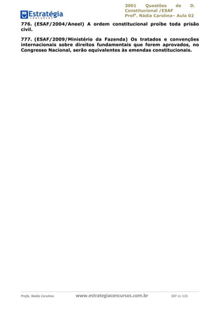 3001 Questões de D.
Constitucional /ESAF
Profa
. Nádia Carolina– Aula 02
Profa. Nádia Carolina www.estrategiaconcursos.com.br 107 de 115
776. (ESAF/2004/Aneel) A ordem constitucional proíbe toda prisão
civil.
777. (ESAF/2009/Ministério da Fazenda) Os tratados e convenções
internacionais sobre direitos fundamentais que forem aprovados, no
Congresso Nacional, serão equivalentes às emendas constitucionais.
 
