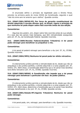 3001 Questões de D.
Constitucional /ESAF
Profa
. Nádia Carolina– Aula 02
Profa. Nádia Carolina www.estrategiaconcursos.com.br 13 de 115
Comentários:
O enunciado define o princípio da legalidade para o Direito Penal,
previsto na primeira parte do inciso XXXIX da Constituição, segundo o qual
“não há crime sem lei anterior que o defina”. Questão correta.
511. (ESAF/2001/SEFAZ-PI) Por força da garantia constitucional do
direito adquirido é correto afirmar que, no Brasil, vigora o princípio de
que nenhuma lei pode dispor sobre fato ocorrido antes da sua edição.
Comentários:
Algumas leis podem, sim, dispor sobre fato ocorrido antes de sua edição.
É o caso das leis penais mais benignas, que têm retroatividade assegurada
pelo art. 5º, XL, da Constituição Federal. Questão incorreta.
512. (ESAF/2009/Receita Federal/Analista Tributário) A lei penal
pode retroagir para beneficiar ou prejudicar o réu.
Comentários:
A lei penal só poderá retroagir para beneficiar o réu (art. 5º, XL, CF/88).
Questão incorreta.
513. (ESAF/2004/MPU) Nenhuma lei penal pode ter efeito retroativo.
Comentários:
O ordenamento jurídico permite a retroatividade da lei, desde que não se
prejudique o ato jurídico perfeito, o direito adquirido e a coisa julgada (art. 5º,
XXXVI, CF). Além disso, a Constituição determina que a lei penal mais benéfica
terá efeito retroativo (art. 5º, XL, CF/88). Questão incorreta.
514. (ESAF/2002/MPOG) A Constituição não impede que a lei possa
retroagir para beneficiar o particular em face do poder público.
Comentários:
O ordenamento jurídico permite a retroatividade da lei, desde que não se
prejudique o ato jurídico perfeito, o direito adquirido e a coisa julgada (art. 5º,
XXXVI, CF). Além disso, determina a Constituição que a lei penal mais benéfica
retroaja, beneficiando o réu (art. 5º, XL, CF/88). Questão correta.
515. (ESAF/2001/Estado-MT/Agente Tributário) Nenhuma lei penal
pode retroagir.
Comentários:
A lei penal pode, sim, retroagir, para beneficiar o réu. Questão incorreta.
 