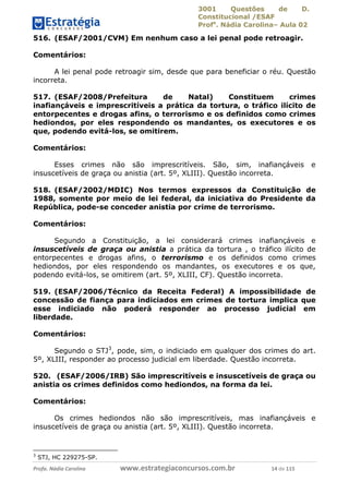 3001 Questões de D.
Constitucional /ESAF
Profa
. Nádia Carolina– Aula 02
Profa. Nádia Carolina www.estrategiaconcursos.com.br 14 de 115
516. (ESAF/2001/CVM) Em nenhum caso a lei penal pode retroagir.
Comentários:
A lei penal pode retroagir sim, desde que para beneficiar o réu. Questão
incorreta.
517. (ESAF/2008/Prefeitura de Natal) Constituem crimes
inafiançáveis e imprescritíveis a prática da tortura, o tráfico ilícito de
entorpecentes e drogas afins, o terrorismo e os definidos como crimes
hediondos, por eles respondendo os mandantes, os executores e os
que, podendo evitá-los, se omitirem.
Comentários:
Esses crimes não são imprescritíveis. São, sim, inafiançáveis e
insuscetíveis de graça ou anistia (art. 5º, XLIII). Questão incorreta.
518. (ESAF/2002/MDIC) Nos termos expressos da Constituição de
1988, somente por meio de lei federal, da iniciativa do Presidente da
República, pode-se conceder anistia por crime de terrorismo.
Comentários:
Segundo a Constituição, a lei considerará crimes inafiançáveis e
insuscetíveis de graça ou anistia a prática da tortura , o tráfico ilícito de
entorpecentes e drogas afins, o terrorismo e os definidos como crimes
hediondos, por eles respondendo os mandantes, os executores e os que,
podendo evitá-los, se omitirem (art. 5º, XLIII, CF). Questão incorreta.
519. (ESAF/2006/Técnico da Receita Federal) A impossibilidade de
concessão de fiança para indiciados em crimes de tortura implica que
esse indiciado não poderá responder ao processo judicial em
liberdade.
Comentários:
Segundo o STJ3
, pode, sim, o indiciado em qualquer dos crimes do art.
5º, XLIII, responder ao processo judicial em liberdade. Questão incorreta.
520. (ESAF/2006/IRB) São imprescritíveis e insuscetíveis de graça ou
anistia os crimes definidos como hediondos, na forma da lei.
Comentários:
Os crimes hediondos não são imprescritíveis, mas inafiançáveis e
insuscetíveis de graça ou anistia (art. 5º, XLIII). Questão incorreta.
3
STJ, HC 229275-SP.
 
