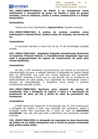 3001 Questões de D.
Constitucional /ESAF
Profa
. Nádia Carolina– Aula 02
Profa. Nádia Carolina www.estrategiaconcursos.com.br 15 de 115
521. (ESAF/2008/Prefeitura de Natal) A lei considerará crime
inafiançável e insuscetível de graça ou anistia a ação de grupos
armados, civis ou militares, contra a ordem constitucional e o Estado
democrático.
Comentários:
Trata-se de crime inafiançável e imprescritível. Questão incorreta.
522. (ESAF/2008/CGU) A prática do racismo constitui crime
inafiançável e imprescritível, sujeito à pena de reclusão, nos termos da
lei.
Comentários:
O enunciado reproduz o inciso XLII do art. 5º da Constituição. Questão
correta.
523. (ESAF/1999/AGU - Adaptada) Segundo entendimento dominante
no Supremo Tribunal Federal, é inconstitucional disposição legal que
vede a progressividade do regime de cumprimento da pena para
crimes hediondos.
Comentários:
De fato, o STF considerou inconstitucional, por afronta ao princípio da
individualização da pena, a vedação absoluta à progressão de regime trazida
pela Lei 8072/1990, que trata dos crimes hediondos (HC 82.959/SP,
23.02.2006). Entendeu a Corte que, ao não permitir que se considerem as
particularidades de cada pessoa, sua capacidade de reintegração social e
esforços de ressocialização, o dispositivo torna inócua a garantia
constitucional. Questão correta.
524. (ESAF/2008/CGU) Nenhuma pena passará da pessoa do
condenado, mas a obrigação de reparar o dano e a decretação do
perdimento de bens vai até o limite do valor do patrimônio dos
sucessores.
Comentários:
A ESAF adora esse “peguinha”! A Constituição (art. 5º, XLV) autoriza que
a obrigação de reparar o dano seja estendida aos sucessores, sendo a
obrigação contra eles executada até o limite do valor do patrimônio
transferido. Isso não vale para todo o patrimônio dos sucessores. Questão
incorreta.
525. (ESAF/2004/MPU) A obrigação de reparação do dano decorrente
da prática de um delito desaparece com a morte da pessoa condenada
pela prática desse delito.
 