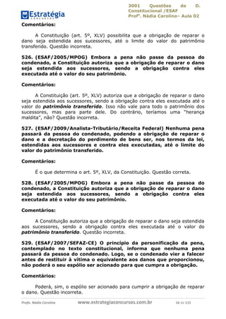 3001 Questões de D.
Constitucional /ESAF
Profa
. Nádia Carolina– Aula 02
Profa. Nádia Carolina www.estrategiaconcursos.com.br 16 de 115
Comentários:
A Constituição (art. 5º, XLV) possibilita que a obrigação de reparar o
dano seja estendida aos sucessores, até o limite do valor do patrimônio
transferido. Questão incorreta.
526. (ESAF/2005/MPOG) Embora a pena não passe da pessoa do
condenado, a Constituição autoriza que a obrigação de reparar o dano
seja estendida aos sucessores, sendo a obrigação contra eles
executada até o valor do seu patrimônio.
Comentários:
A Constituição (art. 5º, XLV) autoriza que a obrigação de reparar o dano
seja estendida aos sucessores, sendo a obrigação contra eles executada até o
valor do patrimônio transferido. Isso não vale para todo o patrimônio dos
sucessores, mas para parte dele. Do contrário, teríamos uma “herança
maldita”, não? Questão incorreta.
527. (ESAF/2009/Analista-Tributário/Receita Federal) Nenhuma pena
passará da pessoa do condenado, podendo a obrigação de reparar o
dano e a decretação do perdimento de bens ser, nos termos da lei,
estendidas aos sucessores e contra eles executadas, até o limite do
valor do patrimônio transferido.
Comentários:
É o que determina o art. 5º, XLV, da Constituição. Questão correta.
528. (ESAF/2005/MPOG) Embora a pena não passe da pessoa do
condenado, a Constituição autoriza que a obrigação de reparar o dano
seja estendida aos sucessores, sendo a obrigação contra eles
executada até o valor do seu patrimônio.
Comentários:
A Constituição autoriza que a obrigação de reparar o dano seja estendida
aos sucessores, sendo a obrigação contra eles executada até o valor do
patrimônio transferido. Questão incorreta.
529. (ESAF/2007/SEFAZ-CE) O princípio da personificação da pena,
contemplado no texto constitucional, informa que nenhuma pena
passará da pessoa do condenado. Logo, se o condenado vier a falecer
antes de restituir à vítima o equivalente aos danos que proporcionou,
não poderá o seu espólio ser acionado para que cumpra a obrigação.
Comentários:
Poderá, sim, o espólio ser acionado para cumprir a obrigação de reparar
o dano. Questão incorreta.
 
