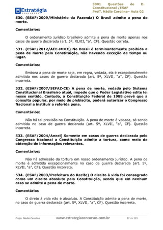 3001 Questões de D.
Constitucional /ESAF
Profa
. Nádia Carolina– Aula 02
Profa. Nádia Carolina www.estrategiaconcursos.com.br 17 de 115
530. (ESAF/2009/Ministério da Fazenda) O Brasil admite a pena de
morte.
Comentários:
O ordenamento jurídico brasileiro admite a pena de morte apenas nos
casos de guerra declarada (art. 5º, XLVII, “a”, CF). Questão correta.
531. (ESAF/2012/ACE-MDIC) No Brasil é terminantemente proibida a
pena de morte pela Constituição, não havendo exceção de tempo ou
lugar.
Comentários:
Embora a pena de morte seja, em regra, vedada, ela é excepcionalmente
admitida nos casos de guerra declarada (art. 5º, XLVII, “a”, CF). Questão
incorreta.
532. (ESAF/2007/SEFAZ-CE) A pena de morte, vedada pelo Sistema
Constitucional Brasileiro atual, impede que o Poder Legislativo edite lei
nesse sentido. Contudo, a Constituição Federal de 1988 prevê que a
consulta popular, por meio de plebiscito, poderá autorizar o Congresso
Nacional a instituir a referida pena.
Comentários:
Não há tal previsão na Constituição. A pena de morte é vedada, só sendo
admitida no caso de guerra declarada (art. 5º, XLVII, “a”, CF). Questão
incorreta.
533. (ESAF/2004/Aneel) Somente em casos de guerra declarada pelo
Congresso Nacional a Constituição admite a tortura, como meio de
obtenção de informações relevantes.
Comentários:
Não há admissão da tortura em nosso ordenamento jurídico. A pena de
morte é admitida excepcionalmente no caso de guerra declarada (art. 5º,
XLVII, “a”, CF). Questão incorreta.
534. (ESAF/2003/Prefeitura do Recife) O direito à vida foi consagrado
como um direito absoluto pela Constituição, sendo que em nenhum
caso se admite a pena de morte.
Comentários
O direto à vida não é absoluto. A Constituição admite a pena de morte,
no caso de guerra declarada (art. 5º, XLVII, “a”, CF). Questão incorreta.
 