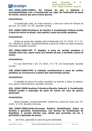 3001 Questões de D.
Constitucional /ESAF
Profa
. Nádia Carolina– Aula 02
Profa. Nádia Carolina www.estrategiaconcursos.com.br 18 de 115
535. (ESAF/2004/ANEEL) Em tempos de paz, é absoluta a
incompatibilidade com a Constituição em vigor da instituição da pena
de morte, mesmo que para crimes graves.
Comentários:
A Constituição veda, de modo absoluto, a pena de morte em tempos de
paz (art. 5º, XLVII, “a”, CF). Questão correta.
536. (ESAF/2003/Prefeitura do Recife) A Constituição Federal proíbe
a pena de morte no Brasil, mas admite a pena de prisão perpétua.
Comentários:
Ambas as penas são vedadas pela Constituição (art. 5º, XLVII, “a” e “b”,
CF). Admite-se, porém, excepcionalmente a pena de morte em caso de guerra
declarada. Questão incorreta.
537. (ESAF/2003/TRT 7ª Região) A pena de caráter perpétuo é
vedada entre nós, assim como, em tempos de paz, é proibida a pena de
morte.
Comentários:
É o que determina o art. 5º, XLVII, “a” e “b”, da Constituição. Questão
correta.
538. (ESAF/2006/PFN) A vedação constitucional à pena de caráter
perpétuo se circunscreve à esfera das reprimendas penais.
Comentários:
A vedação às penas de caráter perpétuo se estende a todas as esferas:
civil, penal e administrativa. Questão incorreta.
539. (ESAF/2009/Analista-Tributário/Receita Federal) A Constituição
Federal proíbe a aplicação de pena de morte em caso de guerra
declarada.
Comentários:
Nessa situação, excepcionalmente, admite-se a pena de morte (art. 5º,
XLVII, “a”, CF). Questão incorreta.
540. (ESAF/2008/União/Processo Seletivo Simplificado) Sobre os
direitos e garantias fundamentais, nos termos da Constituição da
República, é correto afirmar que, desde que previstas em lei, é
permitida a aplicação de penas:
a) de morte, agravada no caso de guerra declarada.
 