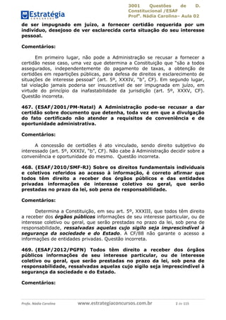 3001 Questões de D.
Constitucional /ESAF
Profa
. Nádia Carolina– Aula 02
Profa. Nádia Carolina www.estrategiaconcursos.com.br 2 de 115
de ser impugnado em juízo, a fornecer certidão requerida por um
indivíduo, desejoso de ver esclarecida certa situação do seu interesse
pessoal.
Comentários:
Em primeiro lugar, não pode a Administração se recusar a fornecer a
certidão nesse caso, uma vez que determina a Constituição que “são a todos
assegurados, independentemente do pagamento de taxas, a obtenção de
certidões em repartições públicas, para defesa de direitos e esclarecimento de
situações de interesse pessoal” (art. 5º, XXXIV, “b”, CF). Em segundo lugar,
tal violação jamais poderia ser insuscetível de ser impugnada em juízo, em
virtude do princípio da inafastabilidade da jurisdição (art. 5º, XXXV, CF).
Questão incorreta.
467. (ESAF/2001/PM-Natal) A Administração pode-se recusar a dar
certidão sobre documento que detenha, toda vez em que a divulgação
do fato certificado não atender a requisitos de conveniência e de
oportunidade administrativa.
Comentários:
A concessão de certidões é ato vinculado, sendo direito subjetivo do
interessado (art. 5º, XXXIV, “b”, CF). Não cabe à Administração decidir sobre a
conveniência e oportunidade do mesmo. Questão incorreta.
468. (ESAF/2010/SMF-RJ) Sobre os direitos fundamentais individuais
e coletivos referidos ao acesso à informação, é correto afirmar que
todos têm direito a receber dos órgãos públicos e das entidades
privadas informações de interesse coletivo ou geral, que serão
prestadas no prazo da lei, sob pena de responsabilidade.
Comentários:
Determina a Constituição, em seu art. 5º, XXXIII, que todos têm direito
a receber dos órgãos públicos informações de seu interesse particular, ou de
interesse coletivo ou geral, que serão prestadas no prazo da lei, sob pena de
responsabilidade, ressalvadas aquelas cujo sigilo seja imprescindível à
segurança da sociedade e do Estado. A CF/88 não garante o acesso a
informações de entidades privadas. Questão incorreta.
469. (ESAF/2012/PGFN) Todos têm direito a receber dos órgãos
públicos informações de seu interesse particular, ou de interesse
coletivo ou geral, que serão prestadas no prazo da lei, sob pena de
responsabilidade, ressalvadas aquelas cujo sigilo seja imprescindível à
segurança da sociedade e do Estado.
Comentários:
 