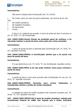 3001 Questões de D.
Constitucional /ESAF
Profa
. Nádia Carolina– Aula 02
Profa. Nádia Carolina www.estrategiaconcursos.com.br 20 de 115
Comentários:
São penas vedadas pela Constituição (art. 5º, XLVII):
 De morte, salvo em caso de guerra declarada, nos termos do art. 84,
XIX;
 De caráter perpétuo;
 De trabalhos forçados;
 De banimento;
 Cruéis.
A letra C é o gabarito da questão. A pena de perda de bens é prevista no
art. 5º, XLVI, “b”, da Constituição.
543. (ESAF/2004/Aneel) Diante da proibição geral do confisco, a lei
não pode instituir a perda de bens como pena por crime cometido.
Comentários:
A pena de perda de bens é admitida pela Constituição (art. 5º, XLVI, “b”,
CF). Questão incorreta.
544. (ESAF/2003/MPOG) A Constituição admite que a lei penal crie
pena de perda de bens.
Comentários:
É o que determina o art. 5º, XLVI, “b”, da Constituição. Questão correta.
545. (ESAF/2004/MPU) A lei não pode instituir como pena criminal a
perda de bens.
Comentários:
A perda de bens é uma pena prevista pela Constituição em seu art. 5º,
XLVI, “b”. Questão incorreta.
546. (ESAF/2003/MPOG) Somente para crimes hediondos a
Constituição admite a prisão de caráter perpétuo.
Comentários:
A vedação às penas de caráter perpétuo não comporta exceções (art. 5º,
XLVII, “b”, CF). Questão incorreta.
547. (ESAF/2007/SEFAZ-CE) A pena de caráter perpétuo, vedada pela
Constituição Federal de 1988, não impede que o Poder Judiciário
 