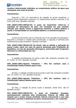 3001 Questões de D.
Constitucional /ESAF
Profa
. Nádia Carolina– Aula 02
Profa. Nádia Carolina www.estrategiaconcursos.com.br 21 de 115
condene determinado indivíduo ao cumprimento efetivo de pena que
ultrapasse cem anos de prisão.
Comentários:
Segundo o STF, em decorrência da vedação às penas perpétuas, o
máximo penal legalmente exequível, no ordenamento positivo nacional, é de
trinta (30) anos. Questão incorreta.
548. (ESAF/2007/SEFAZ-CE) A pena de banimento refere-se à
expulsão de estrangeiro do país, nas situações em que cometer
infração que atente contra a segurança nacional, a ordem política e
social, a tranquilidade ou moralidade pública e a economia popular.
Comentários:
A pena de banimento não se confunde com a de expulsão do estrangeiro.
Enquanto a primeira é vedada pela Constituição, a segunda é admitida pelo
ordenamento jurídico brasileiro. Questão incorreta.
549. (ESAF/2007/SEFAZ-CE) No Brasil, não se admite a aplicação de
penas cruéis, salvo em caso de guerra declarada pelo Presidente da
República, no caso de agressão estrangeira, autorizado pelo Congresso
Nacional ou referendado por ele.
Comentários:
A vedação constitucional às penas cruéis não comporta exceções (art.
5º, XLVII, “e”, CF). Questão incorreta.
550. (ESAF/2001/Agente Tributário – MT) Em nenhum caso a
Constituição Federal admite pena cruel.
Comentários:
De fato, a vedação constitucional às penas cruéis não comporta exceções
(art. 5º, XLVII, “e”, CF). Questão incorreta.
551. (ESAF/2001/Agente Tributário – MT) Em nenhum caso a
Constituição Federal admite pena cruel.
Comentários:
De fato, a vedação às penas cruéis é absoluta. Ainda bem, não é?
Questão correta.
552. (ESAF/2007/SEFAZ-CE) A pena de trabalhos forçados,
expressamente rejeitada pela Constituição Federal de 1988, não
impede que o preso exerça atividade laboral remunerada e que seja
deduzido o período trabalhado da pena remanescente a ser cumprida.
 