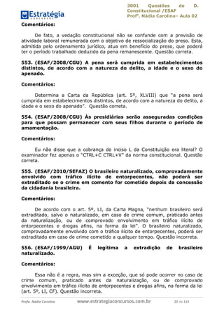 3001 Questões de D.
Constitucional /ESAF
Profa
. Nádia Carolina– Aula 02
Profa. Nádia Carolina www.estrategiaconcursos.com.br 22 de 115
Comentários:
De fato, a vedação constitucional não se confunde com a previsão de
atividade laboral remunerada com o objetivo de ressocialização do preso. Esta,
admitida pelo ordenamento jurídico, atua em benefício do preso, que poderá
ter o período trabalhado deduzido da pena remanescente. Questão correta.
553. (ESAF/2008/CGU) A pena será cumprida em estabelecimentos
distintos, de acordo com a natureza do delito, a idade e o sexo do
apenado.
Comentários:
Determina a Carta da República (art. 5º, XLVIII) que “a pena será
cumprida em estabelecimentos distintos, de acordo com a natureza do delito, a
idade e o sexo do apenado”. Questão correta.
554. (ESAF/2008/CGU) Às presidiárias serão asseguradas condições
para que possam permanecer com seus filhos durante o período de
amamentação.
Comentários:
Eu não disse que a cobrança do inciso L da Constituição era literal? O
examinador fez apenas o “CTRL+C CTRL+V” da norma constitucional. Questão
correta.
555. (ESAF/2010/SEFAZ) O brasileiro naturalizado, comprovadamente
envolvido com tráfico ilícito de entorpecentes, não poderá ser
extraditado se o crime em comento for cometido depois da concessão
da cidadania brasileira.
Comentários:
De acordo com o art. 5º, LI, da Carta Magna, “nenhum brasileiro será
extraditado, salvo o naturalizado, em caso de crime comum, praticado antes
da naturalização, ou de comprovado envolvimento em tráfico ilícito de
entorpecentes e drogas afins, na forma da lei”. O brasileiro naturalizado,
comprovadamente envolvido com o tráfico ilícito de entorpecentes, poderá ser
extraditado em caso de crime cometido a qualquer tempo. Questão incorreta.
556. (ESAF/1999/AGU) É legítima a extradição de brasileiro
naturalizado.
Comentários:
Essa não é a regra, mas sim a exceção, que só pode ocorrer no caso de
crime comum, praticado antes da naturalização, ou de comprovado
envolvimento em tráfico ilícito de entorpecentes e drogas afins, na forma da lei
(art. 5º, LI, CF). Questão incorreta.
 
