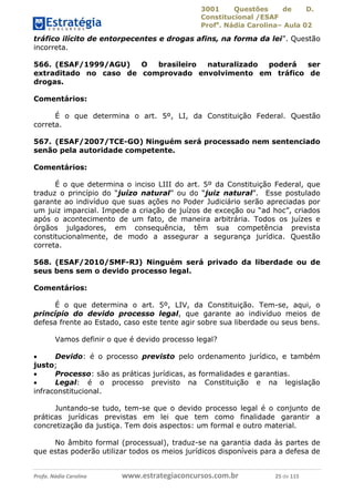 3001 Questões de D.
Constitucional /ESAF
Profa
. Nádia Carolina– Aula 02
Profa. Nádia Carolina www.estrategiaconcursos.com.br 25 de 115
tráfico ilícito de entorpecentes e drogas afins, na forma da lei”. Questão
incorreta.
566. (ESAF/1999/AGU) O brasileiro naturalizado poderá ser
extraditado no caso de comprovado envolvimento em tráfico de
drogas.
Comentários:
É o que determina o art. 5º, LI, da Constituição Federal. Questão
correta.
567. (ESAF/2007/TCE-GO) Ninguém será processado nem sentenciado
senão pela autoridade competente.
Comentários:
É o que determina o inciso LIII do art. 5º da Constituição Federal, que
traduz o princípio do “juízo natural” ou do “juiz natural”. Esse postulado
garante ao indivíduo que suas ações no Poder Judiciário serão apreciadas por
um juiz imparcial. Impede a criação de juízos de exceção ou “ad hoc”, criados
após o acontecimento de um fato, de maneira arbitrária. Todos os juízes e
órgãos julgadores, em consequência, têm sua competência prevista
constitucionalmente, de modo a assegurar a segurança jurídica. Questão
correta.
568. (ESAF/2010/SMF-RJ) Ninguém será privado da liberdade ou de
seus bens sem o devido processo legal.
Comentários:
É o que determina o art. 5º, LIV, da Constituição. Tem-se, aqui, o
princípio do devido processo legal, que garante ao indivíduo meios de
defesa frente ao Estado, caso este tente agir sobre sua liberdade ou seus bens.
Vamos definir o que é devido processo legal?
 Devido: é o processo previsto pelo ordenamento jurídico, e também
justo;
 Processo: são as práticas jurídicas, as formalidades e garantias.
 Legal: é o processo previsto na Constituição e na legislação
infraconstitucional.
Juntando-se tudo, tem-se que o devido processo legal é o conjunto de
práticas jurídicas previstas em lei que tem como finalidade garantir a
concretização da justiça. Tem dois aspectos: um formal e outro material.
No âmbito formal (processual), traduz-se na garantia dada às partes de
que estas poderão utilizar todos os meios jurídicos disponíveis para a defesa de
 