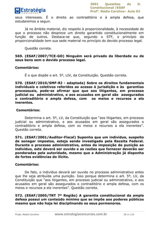 3001 Questões de D.
Constitucional /ESAF
Profa
. Nádia Carolina– Aula 02
Profa. Nádia Carolina www.estrategiaconcursos.com.br 26 de 115
seus interesses. É o direito ao contraditório e à ampla defesa, que
estudaremos a seguir.
Já no âmbito material, diz respeito à proporcionalidade, à necessidade de
que o processo não despreze um direito garantido constitucionalmente em
função de outros. Destaca-se que, segundo o STF, o princípio da
proporcionalidade tem sua sede material no princípio do devido processo legal.
Questão correta.
569. (ESAF/2007/TCE-GO) Ninguém será privado da liberdade ou de
seus bens sem o devido processo legal.
Comentários:
É o que dispõe o art. 5º, LIV, da Constituição. Questão correta.
570. (ESAF/2010/SMF-RJ - adaptada) Sobre os direitos fundamentais
individuais e coletivos referidos ao acesso à jurisdição e às garantias
processuais, pode-se afirmar que que aos litigantes, em processo
judicial ou administrativo, e aos acusados em geral são assegurados
o contraditório e ampla defesa, com os meios e recursos a ela
inerentes.
Comentários:
Determina o art. 5º, LV, da Constituição que “aos litigantes, em processo
judicial ou administrativo, e aos acusados em geral são assegurados o
contraditório e ampla defesa, com os meios e recursos a ela inerentes”.
Questão correta.
571. (ESAF/2001/Auditor-Fiscal) Suponha que um indivíduo, suspeito
de sonegar impostos, esteja sendo investigado pela Receita Federal.
Durante o processo administrativo, antes da imposição de punição ao
indivíduo, este deverá ser ouvido e as razões que fornecer deverão ser
ponderadas pela autoridade, mesmo que a Administração já disponha
de fortes evidências do ilícito.
Comentários:
De fato, o indivíduo deverá ser ouvido no processo administrativo antes
que lhe seja atribuída uma punição. Isso porque determina o art. 5º, LV, da
Constituição que “aos litigantes, em processo judicial ou administrativo, e aos
acusados em geral são assegurados o contraditório e ampla defesa, com os
meios e recursos a ela inerentes”. Questão correta.
572. (ESAF/2005/TRT 7ª Região) A garantia constitucional da ampla
defesa possui um conteúdo mínimo que se impõe aos poderes públicos
mesmo que não haja lei disciplinando os seus pormenores.
 