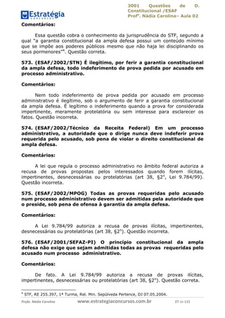3001 Questões de D.
Constitucional /ESAF
Profa
. Nádia Carolina– Aula 02
Profa. Nádia Carolina www.estrategiaconcursos.com.br 27 de 115
Comentários:
Essa questão cobra o conhecimento da jurisprudência do STF, segundo a
qual “a garantia constitucional da ampla defesa possui um conteúdo mínimo
que se impõe aos poderes públicos mesmo que não haja lei disciplinando os
seus pormenores”4
. Questão correta.
573. (ESAF/2002/STN) É ilegítimo, por ferir a garantia constitucional
da ampla defesa, todo indeferimento de prova pedida por acusado em
processo administrativo.
Comentários:
Nem todo indeferimento de prova pedida por acusado em processo
administrativo é ilegítimo, sob o argumento de ferir a garantia constitucional
da ampla defesa. É legítimo o indeferimento quando a prova for considerada
impertinente, meramente protelatória ou sem interesse para esclarecer os
fatos. Questão incorreta.
574. (ESAF/2002/Técnico da Receita Federal) Em um processo
administrativo, a autoridade que o dirige nunca deve indeferir prova
requerida pelo acusado, sob pena de violar o direito constitucional de
ampla defesa.
Comentários:
A lei que regula o processo administrativo no âmbito federal autoriza a
recusa de provas propostas pelos interessados quando forem ilícitas,
impertinentes, desnecessárias ou protelatórias (art 38, §2o
, Lei 9.784/99).
Questão incorreta.
575. (ESAF/2002/MPOG) Todas as provas requeridas pelo acusado
num processo administrativo devem ser admitidas pela autoridade que
o preside, sob pena de ofensa à garantia da ampla defesa.
Comentários:
A Lei 9.784/99 autoriza a recusa de provas ilícitas, impertinentes,
desnecessárias ou protelatórias (art 38, §2o
). Questão incorreta.
576. (ESAF/2001/SEFAZ-PI) O princípio constitucional da ampla
defesa não exige que sejam admitidas todas as provas requeridas pelo
acusado num processo administrativo.
Comentários:
De fato. A Lei 9.784/99 autoriza a recusa de provas ilícitas,
impertinentes, desnecessárias ou protelatórias (art 38, §2o
). Questão correta.
4
STF, RE 255.397, 1ª Turma, Rel. Min. Sepúlveda Pertence, DJ 07.05.2004.
 