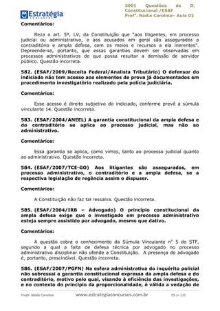 3001 Questões de D.
Constitucional /ESAF
Profa
. Nádia Carolina– Aula 02
Profa. Nádia Carolina www.estrategiaconcursos.com.br 29 de 115
Comentários:
Reza o art. 5º, LV, da Constituição que “aos litigantes, em processo
judicial ou administrativo, e aos acusados em geral são assegurados o
contraditório e ampla defesa, com os meios e recursos a ela inerentes”.
Depreende-se, portanto, que essas garantias devem ser observadas em
processos administrativos de que possa resultar a demissão de servidor
público. Questão incorreta.
582. (ESAF/2009/Receita Federal/Analista Tributário) O defensor do
indiciado não tem acesso aos elementos de prova já documentados em
procedimento investigatório realizado pela polícia judiciária.
Comentários:
Esse acesso é direito subjetivo do indiciado, conforme prevê a súmula
vinculante 14. Questão incorreta.
583. (ESAF/2004/ANEEL) A garantia constitucional da ampla defesa e
do contraditório se aplica ao processo judicial, mas não ao
administrativo.
Comentários:
Essa garantia se aplica, como vimos, tanto ao processo judicial quanto
ao administrativo. Questão incorreta.
584. (ESAF/2007/TCE-GO) Aos litigantes são assegurados, em
processo administrativo, o contraditório e a ampla defesa, se a
respectiva legislação de regência assim o dispuser.
Comentários:
A Constituição não faz tal ressalva. Questão incorreta.
585. (ESAF/2004/IRB – Advogado) O princípio constitucional da
ampla defesa exige que o investigado em processo administrativo
esteja sempre assistido por advogado, mesmo que dativo.
Comentários:
A questão cobra o conhecimento da Súmula Vinculante no
5 do STF,
segundo a qual a falta de defesa técnica por advogado no processo
administrativo disciplinar não ofende a Constituição. A presença do advogado
é, portanto, prescindível. Questão incorreta.
586. (ESAF/2007/PGFN) Na esfera administrativa do inquérito policial
não sobressai a garantia constitucional expressa da ampla defesa e do
contraditório, motivo pelo qual, visando à eficiência das investigações,
e no contexto do princípio da proporcionalidade, é válida a vedação de
 