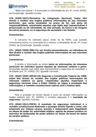 3001 Questões de D.
Constitucional /ESAF
Profa
. Nádia Carolina– Aula 02
Profa. Nádia Carolina www.estrategiaconcursos.com.br 3 de 115
“Baba com açúcar”. O enunciado é a literalidade do art. 5º, inciso XXXIII,
da Constituição. Questão correta.
470. (ESAF/2012/Ministério da Integração Nacional) Todos têm
direito a receber dos órgãos públicos informações de seu interesse
particular, que serão prestadas no prazo da lei, sob pena de
responsabilidade, ressalvadas aquelas cujo sigilo seja imprescindível à
preservação ou da intimidade, da vida privada, da honra e da imagem
de outras pessoas, ou à segurança da sociedade e do Estado.
Comentários:
O concurso foi realizado pouco antes do da PGFN, cuja questão
comentamos acima, e o enunciado foi o mesmo: a literalidade do art. 5º, inciso
XXXIII, da Constituição. Questão correta.
471. (ESAF/2006/IRB) Por ser direito personalíssimo, os indivíduos só
têm direito a receber dos órgãos públicos informações de seu interesse
particular.
Comentários:
O direito à informação se refere tanto às informações de interesse
particular do indivíduo quanto àquelas de interesse coletivo e geral,
excetuadas aquelas cujo sigilo seja imprescindível à segurança da sociedade e
do Estado (art. 5º, XXXIII, CF). Questão incorreta.
472. (ESAF/2007/SEFAZ-CE) Segundo a Constituição Federal de 1988,
todos têm direito de receber dos órgãos públicos informações de
interesse coletivo ou geral, ressalvadas aquelas imperiosas à
segurança nacional. Caso o Poder Público se negue à prestação das
informações, o remédio constitucional cabível será o habeas data.
Comentários:
Para a proteção do direito líquido e certo de receber informações de
órgãos públicos (art. 5º, XXXIII), o remédio adequado é o mandado de
segurança. Questão incorreta.
473. (ESAF/2012/PGFN) O mandado de segurança individual é o
remédio constitucional destinado a proteger direito líquido e certo, não
amparado por habeas corpus, quando o responsável pela ilegalidade
ou abuso de poder for autoridade pública, agente de pessoa jurídica no
exercício de atribuições do poder público ou titular de banco de dados
de caráter público.
Comentários:
 