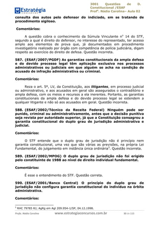 3001 Questões de D.
Constitucional /ESAF
Profa
. Nádia Carolina– Aula 02
Profa. Nádia Carolina www.estrategiaconcursos.com.br 30 de 115
consulta dos autos pelo defensor do indiciado, em se tratando de
procedimento sigiloso.
Comentários:
A questão cobra o conhecimento da Súmula Vinculante no
14 do STF,
segundo a qual é direito do defensor, no interesse do representado, ter acesso
amplo aos elementos de prova que, já documentados em procedimento
investigatório realizado por órgão com competência de polícia judiciária, digam
respeito ao exercício do direito de defesa. Questão incorreta.
587. (ESAF/2007/PGDF) As garantias constitucionais da ampla defesa
e do devido processo legal têm aplicação exclusiva nos processos
administrativos ou judiciais em que alguém se acha na condição de
acusado de infração administrativa ou criminal.
Comentários:
Reza o art. 5º, LV, da Constituição, aos litigantes, em processo judicial
ou administrativo, e aos acusados em geral são assegurados o contraditório e
ampla defesa, com os meios e recursos a ela inerentes. Portanto, as garantias
constitucionais da ampla defesa e do devido processo legal se estendem a
qualquer litigante e não só aos acusados em geral. Questão incorreta.
588. (ESAF/2002/Técnico da Receita Federal) Ninguém pode ser
punido, criminal ou administrativamente, antes que a decisão punitiva
seja revista por autoridade superior, já que a Constituição consagrou a
garantia constitucional do duplo grau de jurisdição administrativa e
judicial.
Comentários:
O STF entende que o duplo grau de jurisdição não é princípio nem
garantia constitucional, uma vez que são várias as previsões, na própria Lei
Fundamental, do julgamento em instância única ordinária5
. Questão incorreta.
589. (ESAF/2002/MPOG) O duplo grau de jurisdição não foi erigido
pelo constituinte de 1988 ao nível de direito individual fundamental.
Comentários:
É esse o entendimento do STF. Questão correta.
590. (ESAF/2001/Banco Central) O princípio do duplo grau de
jurisdição não configura garantia constitucional do indivíduo na órbita
administrativa.
Comentários:
5
RHC 79785 RJ; AgRg em Agl 209.954-1/SP, 04.12.1998.
 