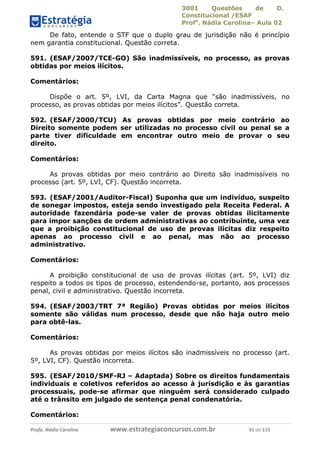 3001 Questões de D.
Constitucional /ESAF
Profa
. Nádia Carolina– Aula 02
Profa. Nádia Carolina www.estrategiaconcursos.com.br 31 de 115
De fato, entende o STF que o duplo grau de jurisdição não é princípio
nem garantia constitucional. Questão correta.
591. (ESAF/2007/TCE-GO) São inadmissíveis, no processo, as provas
obtidas por meios ilícitos.
Comentários:
Dispõe o art. 5º, LVI, da Carta Magna que “são inadmissíveis, no
processo, as provas obtidas por meios ilícitos”. Questão correta.
592. (ESAF/2000/TCU) As provas obtidas por meio contrário ao
Direito somente podem ser utilizadas no processo civil ou penal se a
parte tiver dificuldade em encontrar outro meio de provar o seu
direito.
Comentários:
As provas obtidas por meio contrário ao Direito são inadmissíveis no
processo (art. 5º, LVI, CF). Questão incorreta.
593. (ESAF/2001/Auditor-Fiscal) Suponha que um indivíduo, suspeito
de sonegar impostos, esteja sendo investigado pela Receita Federal. A
autoridade fazendária pode-se valer de provas obtidas ilicitamente
para impor sanções de ordem administrativas ao contribuinte, uma vez
que a proibição constitucional de uso de provas ilícitas diz respeito
apenas ao processo civil e ao penal, mas não ao processo
administrativo.
Comentários:
A proibição constitucional de uso de provas ilícitas (art. 5º, LVI) diz
respeito a todos os tipos de processo, estendendo-se, portanto, aos processos
penal, civil e administrativo. Questão incorreta.
594. (ESAF/2003/TRT 7ª Região) Provas obtidas por meios ilícitos
somente são válidas num processo, desde que não haja outro meio
para obtê-las.
Comentários:
As provas obtidas por meios ilícitos são inadmissíveis no processo (art.
5º, LVI, CF). Questão incorreta.
595. (ESAF/2010/SMF-RJ – Adaptada) Sobre os direitos fundamentais
individuais e coletivos referidos ao acesso à jurisdição e às garantias
processuais, pode-se afirmar que ninguém será considerado culpado
até o trânsito em julgado de sentença penal condenatória.
Comentários:
 