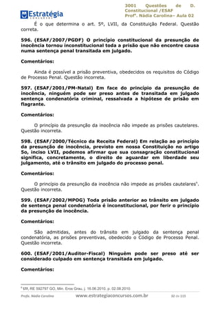 3001 Questões de D.
Constitucional /ESAF
Profa
. Nádia Carolina– Aula 02
Profa. Nádia Carolina www.estrategiaconcursos.com.br 32 de 115
É o que determina o art. 5º, LVII, da Constituição Federal. Questão
correta.
596. (ESAF/2007/PGDF) O princípio constitucional da presunção de
inocência tornou inconstitucional toda a prisão que não encontre causa
numa sentença penal transitada em julgado.
Comentários:
Ainda é possível a prisão preventiva, obedecidos os requisitos do Código
de Processo Penal. Questão incorreta.
597. (ESAF/2001/PM-Natal) Em face do princípio da presunção de
inocência, ninguém pode ser preso antes de transitada em julgado
sentença condenatória criminal, ressalvada a hipótese de prisão em
flagrante.
Comentários:
O princípio da presunção da inocência não impede as prisões cautelares.
Questão incorreta.
598. (ESAF/2000/Técnico da Receita Federal) Em relação ao princípio
da presunção de inocência, previsto em nossa Constituição no artigo
5o, inciso LVII, podemos afirmar que sua consagração constitucional
significa, concretamente, o direito de aguardar em liberdade seu
julgamento, até o trânsito em julgado do processo penal.
Comentários:
O princípio da presunção da inocência não impede as prisões cautelares6
.
Questão incorreta.
599. (ESAF/2002/MPOG) Toda prisão anterior ao trânsito em julgado
de sentença penal condenatória é inconstitucional, por ferir o princípio
da presunção de inocência.
Comentários:
São admitidas, antes do trânsito em julgado da sentença penal
condenatória, as prisões preventivas, obedecido o Código de Processo Penal.
Questão incorreta.
600. (ESAF/2001/Auditor-Fiscal) Ninguém pode ser preso até ser
considerado culpado em sentença transitada em julgado.
Comentários:
6
STF, RE 592797 GO, Min. Eros Grau, j. 16.06.2010, p. 02.08.2010.
 