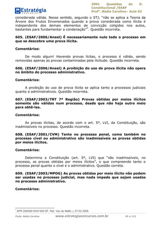 3001 Questões de D.
Constitucional /ESAF
Profa
. Nádia Carolina– Aula 02
Profa. Nádia Carolina www.estrategiaconcursos.com.br 34 de 115
considerada válida. Nesse sentido, segundo o STJ, “não se aplica a Teoria da
Árvore dos Frutos Envenenados quando a prova considerada como ilícita é
independente dos demais elementos de convicção coligidos nos autos,
bastantes para fundamentar a condenação”7
. Questão incorreta.
605. (ESAF/2006/Aneel) É necessariamente nulo todo o processo em
que se descobre uma prova ilícita.
Comentários:
De modo algum! Havendo provas lícitas, o processo é válido, sendo
removidas apenas as provas contaminadas pela ilicitude. Questão incorreta.
606. (ESAF/2006/Aneel) A proibição do uso de prova ilícita não opera
no âmbito do processo administrativo.
Comentários:
A proibição do uso de prova ilícita se aplica tanto a processos judiciais
quanto a administrativos. Questão incorreta.
607. (ESAF/2003/TRT 7ª Região) Provas obtidas por meios ilícitos
somente são válidas num processo, desde que não haja outro meio
para obtê-las.
Comentários:
As provas ilícitas, de acordo com o art. 5º, LVI, da Constituição, são
inadmissíveis no processo. Questão incorreta.
608. (ESAF/2001/CVM) Tanto no processo penal, como também no
processo cível ou administrativo são inadmissíveis as provas obtidas
por meios ilícitos.
Comentários:
Determina a Constituição (art. 5º, LVI) que “são inadmissíveis, no
processo, as provas obtidas por meios ilícitos”, o que compreende tanto o
processo penal quanto o cível e o administrativo. Questão correta.
609. (ESAF/2003/MPOG) As provas obtidas por meio ilícito não podem
ser usadas no processo judicial, mas nada impede que sejam usadas
no processo administrativo.
Comentários:
7
APR 20050810047450 DF, Rel. Vaz de Mello, j. 07.02.2008.
 