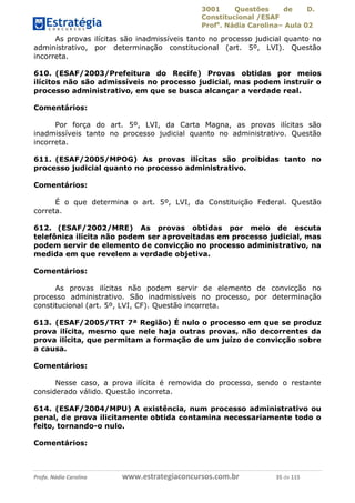 3001 Questões de D.
Constitucional /ESAF
Profa
. Nádia Carolina– Aula 02
Profa. Nádia Carolina www.estrategiaconcursos.com.br 35 de 115
As provas ilícitas são inadmissíveis tanto no processo judicial quanto no
administrativo, por determinação constitucional (art. 5º, LVI). Questão
incorreta.
610. (ESAF/2003/Prefeitura do Recife) Provas obtidas por meios
ilícitos não são admissíveis no processo judicial, mas podem instruir o
processo administrativo, em que se busca alcançar a verdade real.
Comentários:
Por força do art. 5º, LVI, da Carta Magna, as provas ilícitas são
inadmissíveis tanto no processo judicial quanto no administrativo. Questão
incorreta.
611. (ESAF/2005/MPOG) As provas ilícitas são proibidas tanto no
processo judicial quanto no processo administrativo.
Comentários:
É o que determina o art. 5º, LVI, da Constituição Federal. Questão
correta.
612. (ESAF/2002/MRE) As provas obtidas por meio de escuta
telefônica ilícita não podem ser aproveitadas em processo judicial, mas
podem servir de elemento de convicção no processo administrativo, na
medida em que revelem a verdade objetiva.
Comentários:
As provas ilícitas não podem servir de elemento de convicção no
processo administrativo. São inadmissíveis no processo, por determinação
constitucional (art. 5º, LVI, CF). Questão incorreta.
613. (ESAF/2005/TRT 7ª Região) É nulo o processo em que se produz
prova ilícita, mesmo que nele haja outras provas, não decorrentes da
prova ilícita, que permitam a formação de um juízo de convicção sobre
a causa.
Comentários:
Nesse caso, a prova ilícita é removida do processo, sendo o restante
considerado válido. Questão incorreta.
614. (ESAF/2004/MPU) A existência, num processo administrativo ou
penal, de prova ilicitamente obtida contamina necessariamente todo o
feito, tornando-o nulo.
Comentários:
 