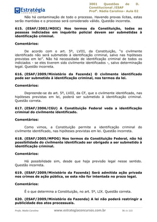 3001 Questões de D.
Constitucional /ESAF
Profa
. Nádia Carolina– Aula 02
Profa. Nádia Carolina www.estrategiaconcursos.com.br 36 de 115
Não há contaminação de todo o processo. Havendo provas lícitas, estas
serão mantidas e o processo será considerado válido. Questão incorreta.
615. (ESAF/2002/MDIC) Nos termos da Constituição, todas as
pessoas indiciadas em inquérito policial devem ser submetidas à
identificação criminal.
Comentários:
De acordo com o art. 5º, LVIII, da Constituição, “o civilmente
identificado não será submetido à identificação criminal, salvo nas hipóteses
previstas em lei”. Não há necessidade de identificação criminal de todos os
indiciados - se eles tiverem sido civilmente identificados -, salvo determinação
legal. Questão incorreta.
616. (ESAF/2009/Ministério da Fazenda) O civilmente identificado
pode ser submetido à identificação criminal, nos termos da lei.
Comentários:
Depreende-se do art. 5º, LVIII, da CF, que o civilmente identificado, nas
hipóteses previstas em lei, poderá ser submetido à identificação criminal.
Questão correta.
617. (ESAF/2006/CGU) A Constituição Federal veda a identificação
criminal do civilmente identificado.
Comentários:
Como vimos, a Constituição permite a identificação criminal do
civilmente identificado, nas hipóteses previstas em lei. Questão incorreta.
618. (ESAF/2005/MPOG) Nos termos da Constituição Federal, não há
possibilidade do civilmente identificado ser obrigado a ser submetido à
identificação criminal.
Comentários:
Há possibilidade sim, desde que haja previsão legal nesse sentido.
Questão incorreta.
619. (ESAF/2009/Ministério da Fazenda) Será admitida ação privada
nos crimes de ação pública, se esta não for intentada no prazo legal.
Comentários:
É o que determina a Constituição, no art. 5º, LIX. Questão correta.
620. (ESAF/2009/Ministério da Fazenda) A lei não poderá restringir a
publicidade dos atos processuais.
 