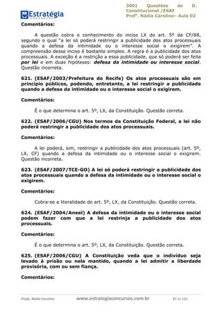3001 Questões de D.
Constitucional /ESAF
Profa
. Nádia Carolina– Aula 02
Profa. Nádia Carolina www.estrategiaconcursos.com.br 37 de 115
Comentários:
A questão cobra o conhecimento do inciso LX do art. 5º da CF/88,
segundo o qual “a lei só poderá restringir a publicidade dos atos processuais
quando a defesa da intimidade ou o interesse social o exigirem”. A
compreensão desse inciso é bastante simples. A regra é a publicidade dos atos
processuais. A exceção é a restrição a essa publicidade, que só poderá ser feita
por lei e em duas hipóteses: defesa da intimidade ou interesse social.
Questão incorreta.
621. (ESAF/2003/Prefeitura do Recife) Os atos processuais são em
princípio públicos, podendo, entretanto, a lei restringir a publicidade
quando a defesa da intimidade ou o interesse social o exigirem.
Comentários:
É o que determina o art. 5º, LX, da Constituição. Questão correta.
622. (ESAF/2006/CGU) Nos termos da Constituição Federal, a lei não
poderá restringir a publicidade dos atos processuais.
Comentários:
A lei poderá, sim, restringir a publicidade dos atos processuais (art. 5º,
LX, CF) quando a defesa da intimidade ou o interesse social o exigirem.
Questão incorreta.
623. (ESAF/2007/TCE-GO) A lei só poderá restringir a publicidade dos
atos processuais quando a defesa da intimidade ou o interesse social o
exigirem.
Comentários:
Cobra-se a literalidade do art. 5º, LX, da Constituição. Questão correta.
624. (ESAF/2004/Aneel) A defesa da intimidade ou o interesse social
podem fazer com que a lei restrinja a publicidade dos atos
processuais.
Comentários:
É o que determina o art. 5º, LX, da Constituição. Questão correta.
625. (ESAF/2006/CGU) A Constituição veda que o indivíduo seja
levado à prisão ou nela mantido, quando a lei admitir a liberdade
provisória, com ou sem fiança.
Comentários:
 