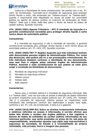3001 Questões de D.
Constitucional /ESAF
Profa
. Nádia Carolina– Aula 02
Profa. Nádia Carolina www.estrategiaconcursos.com.br 4 de 115
Cobra-se a literalidade do texto constitucional. De acordo com o art. 5º,
LXIX, da Constituição, “conceder-se-á mandado de segurança para proteger
direito líquido e certo, não amparado por "habeas-corpus" ou "habeas-data",
quando o responsável pela ilegalidade ou abuso de poder for autoridade
pública ou agente de pessoa jurídica no exercício de atribuições do Poder
Público”. Note que o texto nada fala sobre o titular de banco de dados de
caráter público. Questão incorreta.
474. (ESAF/2001/Agente Tributário – MT) O mandado de injunção é a
garantia constitucional concebida para proteger direito líquido e certo
contra abuso de autoridade pública.
Comentários:
É o mandado de segurança, e não o mandado de injunção, a garantia
constitucional concebida para proteger direito líquido e certo contra abuso de
autoridade pública (art. 5º, LXIX, CF). Questão incorreta.
475. (ESAF/2005/TRT 7ª Região) Suponha que três indivíduos tenham
sido denunciados perante órgãos da Administração Pública. Por conta
das denúncias, eles podem até vir a ser processados criminalmente. Os
três indivíduos desejam conhecer a identidade do seu denunciante,
mas isso lhes é negado pelos mesmos órgãos da Administração
Pública. Assinale a ação constitucional de que podem se valer para
exigir a revelação da identidade do denunciante.
a) Mandado de segurança individual
b) Mandado de segurança coletivo
c) Habeas corpus
d) Habeas data
e) Ação popular
Comentários:
Nesse caso, o remédio cabível é o mandado de segurança individual. Não
é o “habeas data”, uma vez que este se presta à obtenção de dados referentes
ao próprio impetrante junto aos órgãos públicos (art. 5º, LXXII, CF). Também
não é o mandado de segurança coletivo porque os impetrantes (três
indivíduos) não configuram nenhum dos legitimados a propor essa ação,
conforme o art. 5º, LXX, da Constituição. A letra A é o gabarito.
476. (ESAF/2010/SMF-RJ) Sobre os direitos fundamentais individuais
e coletivos referidos ao acesso à informação, é correto afirmar que
todos têm direito a receber dos órgãos públicos e dos registros e
bancos de dados de entidades de caráter público informações de seu
interesse particular, que serão prestadas no prazo da lei, sob pena de
responsabilidade, ressalvadas aquelas cujo sigilo seja imprescindível à
segurança da sociedade, do Estado e à inviolabilidade da própria
intimidade, vida privada, honra e imagem das pessoas.
 