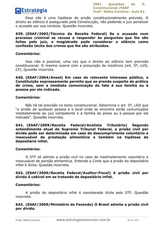 3001 Questões de D.
Constitucional /ESAF
Profa
. Nádia Carolina– Aula 02
Profa. Nádia Carolina www.estrategiaconcursos.com.br 41 de 115
Essa não é uma hipótese de prisão constitucionalmente prevista. O
direito ao silêncio é assegurado pela Constituição, não podendo o juiz penalizar
o acusado por sua conduta. Questão incorreta.
639. (ESAF/2002/Técnico da Receita Federal) Se o acusado num
processo criminal se recusa a responder às perguntas que lhe são
feitas pelo juiz, o magistrado pode considerar o silêncio como
confissão tácita dos crimes que lhe são atribuídos.
Comentários:
Isso não é possível, uma vez que o direito ao silêncio tem previsão
constitucional. O mesmo ocorre com a presunção de inocência (art. 5º, LVII,
CF). Questão incorreta.
640. (ESAF/2004/Aneel) Em caso de relevante interesse público, a
Constituição expressamente permite que se prenda suspeito de prática
de crime, sem a imediata comunicação do fato à sua família ou à
pessoa por ele indicada.
Comentários:
Não há tal previsão no texto constitucional. Determina o art. 5º, LXII que
“a prisão de qualquer pessoa e o local onde se encontre serão comunicados
imediatamente ao juiz competente e à família do preso ou à pessoa por ele
indicada”. Questão incorreta.
641. (ESAF/2009/Receita Federal/Analista Tributário) Segundo
entendimento atual do Supremo Tribunal Federal, a prisão civil por
dívida pode ser determinada em caso de descumprimento voluntário e
inescusável de prestação alimentícia e também na hipótese de
depositário infiel.
Comentários:
O STF só admite a prisão civil no caso de inadimplemento voluntário e
inescusável de pensão alimentícia. Entende a Corte que a prisão do depositário
infiel é ilícita. Questão incorreta.
642. (ESAF/2009/Receita Federal/Auditor-Fiscal) A prisão civil por
dívida é cabível em se tratando de depositário infiel.
Comentários:
A prisão do depositário infiel é considerada ilícita pelo STF. Questão
incorreta.
643. (ESAF/2009/Ministério da Fazenda) O Brasil admite a prisão civil
por dívida.
 