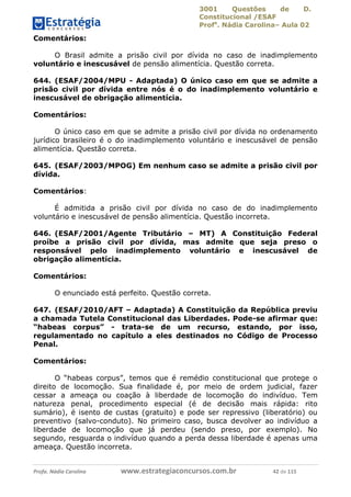 3001 Questões de D.
Constitucional /ESAF
Profa
. Nádia Carolina– Aula 02
Profa. Nádia Carolina www.estrategiaconcursos.com.br 42 de 115
Comentários:
O Brasil admite a prisão civil por dívida no caso de inadimplemento
voluntário e inescusável de pensão alimentícia. Questão correta.
644. (ESAF/2004/MPU - Adaptada) O único caso em que se admite a
prisão civil por dívida entre nós é o do inadimplemento voluntário e
inescusável de obrigação alimentícia.
Comentários:
O único caso em que se admite a prisão civil por dívida no ordenamento
jurídico brasileiro é o do inadimplemento voluntário e inescusável de pensão
alimentícia. Questão correta.
645. (ESAF/2003/MPOG) Em nenhum caso se admite a prisão civil por
dívida.
Comentários:
É admitida a prisão civil por dívida no caso de do inadimplemento
voluntário e inescusável de pensão alimentícia. Questão incorreta.
646. (ESAF/2001/Agente Tributário – MT) A Constituição Federal
proíbe a prisão civil por dívida, mas admite que seja preso o
responsável pelo inadimplemento voluntário e inescusável de
obrigação alimentícia.
Comentários:
O enunciado está perfeito. Questão correta.
647. (ESAF/2010/AFT – Adaptada) A Constituição da República previu
a chamada Tutela Constitucional das Liberdades. Pode-se afirmar que:
“habeas corpus” - trata-se de um recurso, estando, por isso,
regulamentado no capítulo a eles destinados no Código de Processo
Penal.
Comentários:
O “habeas corpus”, temos que é remédio constitucional que protege o
direito de locomoção. Sua finalidade é, por meio de ordem judicial, fazer
cessar a ameaça ou coação à liberdade de locomoção do indivíduo. Tem
natureza penal, procedimento especial (é de decisão mais rápida: rito
sumário), é isento de custas (gratuito) e pode ser repressivo (liberatório) ou
preventivo (salvo-conduto). No primeiro caso, busca devolver ao indivíduo a
liberdade de locomoção que já perdeu (sendo preso, por exemplo). No
segundo, resguarda o indivíduo quando a perda dessa liberdade é apenas uma
ameaça. Questão incorreta.
 