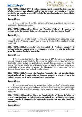 3001 Questões de D.
Constitucional /ESAF
Profa
. Nádia Carolina– Aula 02
Profa. Nádia Carolina www.estrategiaconcursos.com.br 43 de 115
648. (ESAF/2012/PGFN) O habeas corpus será concedido, inclusive de
ofício, sempre que alguém sofrer ou se achar ameaçado de sofrer
violência ou coação em sua liberdade de manifestação, por ilegalidade
ou abuso de poder.
Comentários:
O “habeas corpus” é remédio constitucional que se presta a liberdade de
locomoção. Questão incorreta.
649. (ESAF/2001/Auditor-Fiscal da Receita Federal) É cabível o
instrumento do habeas data para impugnar prisão tida como ilegal.
Comentários:
No caso de prisão ilegal, o remédio constitucional adequado para
impugná-la é o “habeas corpus”, que protege o direito de locomoção. Questão
incorreta.
650. (ESAF/2003/Procurador da Fazenda) O ”habeas corpus” é
instrumento adequado para se impugnar ordem de juiz de primeiro
grau de quebra de sigilo bancário.
Comentários:
O “habeas corpus” é, sim, de acordo com o STF, instrumento adequado
para se impugnar ordem judicial de quebra de sigilo bancário, quando esta for
destinada a fazer prova em procedimento penal. Isso porque, nesse caso, há
ofensa indireta ao direito de locomoção, uma vez que o indivíduo poderá ser
condenado a uma pena privativa de liberdade com base nas provas
decorrentes da quebra do sigilo. Questão correta.
651. (ESAF/2003/Técnico da Receita Federal) Não há possibilidade
constitucional de impetração de habeas corpus preventivo nem de
habeas corpus contra ato praticado por particular.
Comentários:
O “habeas corpus” pode ser preventivo (salvo-conduto) e também pode
ser impetrado contra ato praticado por particular (exemplo, contra hospital que
se nega a dar alta a paciente porque este se negou a pagar a conta). Questão
incorreta.
652. (ESAF/2005/Auditor-Fiscal da Receita Federal) Como definido no
texto constitucional, o habeas corpus poderá ser utilizado para fazer
cessar coação à liberdade de locomoção promovida por ato ilegal de
particular.
Comentários:
 