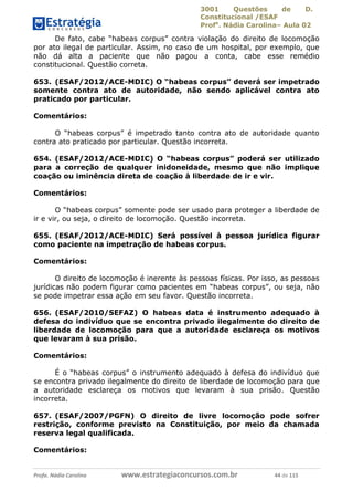3001 Questões de D.
Constitucional /ESAF
Profa
. Nádia Carolina– Aula 02
Profa. Nádia Carolina www.estrategiaconcursos.com.br 44 de 115
De fato, cabe “habeas corpus” contra violação do direito de locomoção
por ato ilegal de particular. Assim, no caso de um hospital, por exemplo, que
não dá alta a paciente que não pagou a conta, cabe esse remédio
constitucional. Questão correta.
653. (ESAF/2012/ACE-MDIC) O “habeas corpus” deverá ser impetrado
somente contra ato de autoridade, não sendo aplicável contra ato
praticado por particular.
Comentários:
O “habeas corpus” é impetrado tanto contra ato de autoridade quanto
contra ato praticado por particular. Questão incorreta.
654. (ESAF/2012/ACE-MDIC) O “habeas corpus” poderá ser utilizado
para a correção de qualquer inidoneidade, mesmo que não implique
coação ou iminência direta de coação à liberdade de ir e vir.
Comentários:
O “habeas corpus” somente pode ser usado para proteger a liberdade de
ir e vir, ou seja, o direito de locomoção. Questão incorreta.
655. (ESAF/2012/ACE-MDIC) Será possível à pessoa jurídica figurar
como paciente na impetração de habeas corpus.
Comentários:
O direito de locomoção é inerente às pessoas físicas. Por isso, as pessoas
jurídicas não podem figurar como pacientes em “habeas corpus”, ou seja, não
se pode impetrar essa ação em seu favor. Questão incorreta.
656. (ESAF/2010/SEFAZ) O habeas data é instrumento adequado à
defesa do indivíduo que se encontra privado ilegalmente do direito de
liberdade de locomoção para que a autoridade esclareça os motivos
que levaram à sua prisão.
Comentários:
É o “habeas corpus” o instrumento adequado à defesa do indivíduo que
se encontra privado ilegalmente do direito de liberdade de locomoção para que
a autoridade esclareça os motivos que levaram à sua prisão. Questão
incorreta.
657. (ESAF/2007/PGFN) O direito de livre locomoção pode sofrer
restrição, conforme previsto na Constituição, por meio da chamada
reserva legal qualificada.
Comentários:
 