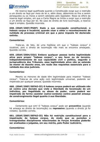 3001 Questões de D.
Constitucional /ESAF
Profa
. Nádia Carolina– Aula 02
Profa. Nádia Carolina www.estrategiaconcursos.com.br 45 de 115
Há reserva legal qualificada quando a Constituição exige que a restrição
a um direito se faça por meio de lei e, além disso, determina os fins a serem
perseguidos ou os meios a serem adotados pelo legislador. Nisso se difere da
reserva legal simples, em que a Carta Magna se limita a exigir que a restrição
a um direito se faça por lei. No caso do direito de livre locomoção, a reserva
legal é simples. Questão incorreta.
658. (ESAF/2007/PGDF) Dada a sua concepção constitucional, o
habeas corpus é incabível, quando visar a obter o reconhecimento de
nulidade de processo criminal em que a pena imposta foi declarada
extinta.
Comentários:
Trata-se, de fato, de uma hipótese em que o “habeas corpus” é
incabível, pois o direito de locomoção não mais se encontra ameaçado.
Questão correta.
659. (ESAF/2004/CGU) Embora qualquer pessoa tenha legitimidade
ativa para propor “habeas corpus”, a seu favor ou de terceiro,
independentemente de sua capacidade civil e política, segundo a
jurisprudência dos Tribunais, essa legitimidade ativa não se estende
ao menor de dezoito anos, em razão dos requisitos essenciais para a
validade dos atos judiciais.
Comentários:
Mesmo os menores de idade têm legitimidade para impetrar “habeas
corpus”. Trata-se de uma ação com legitimidade universal, podendo ser
impetrada por qualquer pessoa. Questão incorreta.
660. (ESAF/2007/SEFAZ-CE) O habeas corpus poderá ser utilizado não
só contra uma decisão que viole a liberdade de locomoção de um
indivíduo, por ilegalidade ou abuso de poder, como poderá ser
impetrado de forma cautelar (salvo-conduto) contra possível ameaça
de constrangimento ilegal quanto à sua liberdade.
Comentários:
Certamente que sim! O “habeas corpus” pode ser preventivo (quando
há ameaça ao direito de locomoção) ou repressivo (quando o direito já foi
violado). Questão correta.
661. (ESAF/2007/SEFAZ-CE) Não há restrição constitucional para a
impetração de habeas corpus, de modo que as punições e
transgressões disciplinares relacionadas às Forças Armadas poderão
ser analisadas e julgadas, em seu mérito, pelo Poder Judiciário.
Comentários:
 