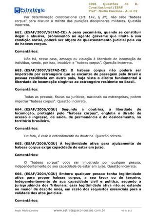 3001 Questões de D.
Constitucional /ESAF
Profa
. Nádia Carolina– Aula 02
Profa. Nádia Carolina www.estrategiaconcursos.com.br 46 de 115
Por determinação constitucional (art. 142, § 2º), não cabe “habeas
corpus” para discutir o mérito das punições disciplinares militares. Questão
incorreta.
662. (ESAF/2007/SEFAZ-CE) A pena pecuniária, quando se constituir
ilegal e abusiva, promovendo ao agente gravame que limite a sua
condição social, poderá ser objeto de questionamento judicial pela via
do habeas corpus.
Comentários:
Não há, nesse caso, ameaça ou violação à liberdade de locomoção do
indivíduo, sendo, por isso, incabível o “habeas corpus”. Questão incorreta.
663. (ESAF/2007/SEFAZ-CE) O habeas corpus não poderá ser
impetrado por estrangeiro que se encontre de passagem pelo Brasil e
possua residência em outro país, haja vista o direito fundamental à
liberdade de locomoção cingir-se ao estrangeiro residente no Brasil.
Comentários:
Todas as pessoas, físicas ou jurídicas, nacionais ou estrangeiras, podem
impetrar “habeas corpus”. Questão incorreta.
664. (ESAF/2006/CGU) Segundo a doutrina, a liberdade de
locomoção, protegida pelo “habeas corpus”, engloba o direito de
acesso e ingresso, de saída, de permanência e de deslocamento, no
território brasileiro.
Comentários:
De fato, é esse o entendimento da doutrina. Questão correta.
665. (ESAF/2006/CGU) A legitimidade ativa para ajuizamento do
habeas corpus exige capacidade de estar em juízo.
Comentários:
O “habeas corpus” pode ser impetrado por qualquer pessoa,
independentemente de sua capacidade de estar em juízo. Questão incorreta.
666. (ESAF/2004/CGU) Embora qualquer pessoa tenha legitimidade
ativa para propor habeas corpus, a seu favor ou de terceiro,
independentemente de sua capacidade civil e política, segundo a
jurisprudência dos Tribunais, essa legitimidade ativa não se estende
ao menor de dezoito anos, em razão dos requisitos essenciais para a
validade dos atos judiciais.
Comentários:
 