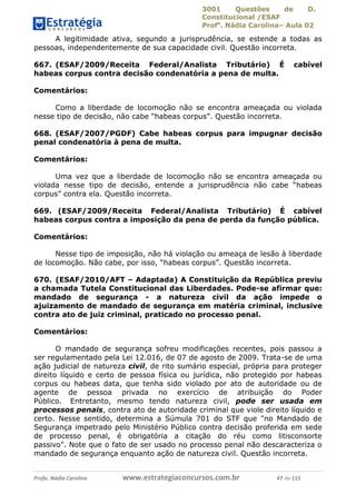 3001 Questões de D.
Constitucional /ESAF
Profa
. Nádia Carolina– Aula 02
Profa. Nádia Carolina www.estrategiaconcursos.com.br 47 de 115
A legitimidade ativa, segundo a jurisprudência, se estende a todas as
pessoas, independentemente de sua capacidade civil. Questão incorreta.
667. (ESAF/2009/Receita Federal/Analista Tributário) É cabível
habeas corpus contra decisão condenatória a pena de multa.
Comentários:
Como a liberdade de locomoção não se encontra ameaçada ou violada
nesse tipo de decisão, não cabe “habeas corpus”. Questão incorreta.
668. (ESAF/2007/PGDF) Cabe habeas corpus para impugnar decisão
penal condenatória à pena de multa.
Comentários:
Uma vez que a liberdade de locomoção não se encontra ameaçada ou
violada nesse tipo de decisão, entende a jurisprudência não cabe “habeas
corpus” contra ela. Questão incorreta.
669. (ESAF/2009/Receita Federal/Analista Tributário) É cabível
habeas corpus contra a imposição da pena de perda da função pública.
Comentários:
Nesse tipo de imposição, não há violação ou ameaça de lesão à liberdade
de locomoção. Não cabe, por isso, “habeas corpus”. Questão incorreta.
670. (ESAF/2010/AFT – Adaptada) A Constituição da República previu
a chamada Tutela Constitucional das Liberdades. Pode-se afirmar que:
mandado de segurança - a natureza civil da ação impede o
ajuizamento de mandado de segurança em matéria criminal, inclusive
contra ato de juiz criminal, praticado no processo penal.
Comentários:
O mandado de segurança sofreu modificações recentes, pois passou a
ser regulamentado pela Lei 12.016, de 07 de agosto de 2009. Trata-se de uma
ação judicial de natureza civil, de rito sumário especial, própria para proteger
direito líquido e certo de pessoa física ou jurídica, não protegido por habeas
corpus ou habeas data, que tenha sido violado por ato de autoridade ou de
agente de pessoa privada no exercício de atribuição do Poder
Público. Entretanto, mesmo tendo natureza civil, pode ser usada em
processos penais, contra ato de autoridade criminal que viole direito líquido e
certo. Nesse sentido, determina a Súmula 701 do STF que "no Mandado de
Segurança impetrado pelo Ministério Público contra decisão proferida em sede
de processo penal, é obrigatória a citação do réu como litisconsorte
passivo". Note que o fato de ser usado no processo penal não descaracteriza o
mandado de segurança enquanto ação de natureza civil. Questão incorreta.
 