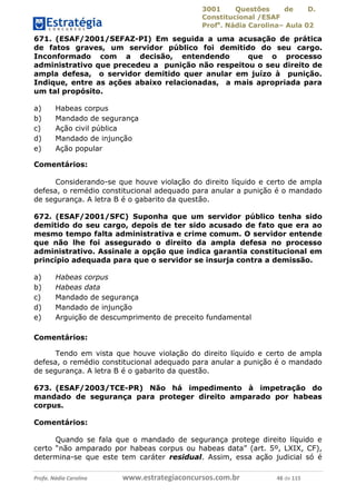 3001 Questões de D.
Constitucional /ESAF
Profa
. Nádia Carolina– Aula 02
Profa. Nádia Carolina www.estrategiaconcursos.com.br 48 de 115
671. (ESAF/2001/SEFAZ-PI) Em seguida a uma acusação de prática
de fatos graves, um servidor público foi demitido do seu cargo.
Inconformado com a decisão, entendendo que o processo
administrativo que precedeu a punição não respeitou o seu direito de
ampla defesa, o servidor demitido quer anular em juízo à punição.
Indique, entre as ações abaixo relacionadas, a mais apropriada para
um tal propósito.
a) Habeas corpus
b) Mandado de segurança
c) Ação civil pública
d) Mandado de injunção
e) Ação popular
Comentários:
Considerando-se que houve violação do direito líquido e certo de ampla
defesa, o remédio constitucional adequado para anular a punição é o mandado
de segurança. A letra B é o gabarito da questão.
672. (ESAF/2001/SFC) Suponha que um servidor público tenha sido
demitido do seu cargo, depois de ter sido acusado de fato que era ao
mesmo tempo falta administrativa e crime comum. O servidor entende
que não lhe foi assegurado o direito da ampla defesa no processo
administrativo. Assinale a opção que indica garantia constitucional em
princípio adequada para que o servidor se insurja contra a demissão.
a) Habeas corpus
b) Habeas data
c) Mandado de segurança
d) Mandado de injunção
e) Arguição de descumprimento de preceito fundamental
Comentários:
Tendo em vista que houve violação do direito líquido e certo de ampla
defesa, o remédio constitucional adequado para anular a punição é o mandado
de segurança. A letra B é o gabarito da questão.
673. (ESAF/2003/TCE-PR) Não há impedimento à impetração do
mandado de segurança para proteger direito amparado por habeas
corpus.
Comentários:
Quando se fala que o mandado de segurança protege direito líquido e
certo “não amparado por habeas corpus ou habeas data” (art. 5º, LXIX, CF),
determina-se que este tem caráter residual. Assim, essa ação judicial só é
 