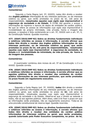 3001 Questões de D.
Constitucional /ESAF
Profa
. Nádia Carolina– Aula 02
Profa. Nádia Carolina www.estrategiaconcursos.com.br 5 de 115
Comentários:
Segundo a Carta Magna (art. 5º, XXXIII), todos têm direito a receber
dos órgãos públicos informações de seu interesse particular, ou de interesse
coletivo ou geral, que serão prestadas no prazo da lei, sob pena de
responsabilidade, ressalvadas aquelas cujo sigilo seja imprescindível à
segurança da sociedade e do Estado. A CF/88 não garante o acesso a
informações de registros e bancos de dados de entidades de caráter público.
No que se refere ao acesso às informações cujo sigilo seja imprescindível à
inviolabilidade da própria intimidade, vida privada, honra e imagem das
pessoas, a ressalva é feita combinando-se o art. 5º, XXXIII com o art. 5º, X,
da Constituição Federal. Questão incorreta.
477. (ESAF/2010/SMF-RJ) Sobre os direitos fundamentais individuais
e coletivos referidos ao acesso à informação, é correto afirmar que
todos têm direito a receber dos órgãos públicos informações de seu
interesse particular, ou de interesse coletivo ou geral, que serão
prestadas no prazo da lei, sob pena de responsabilidade, ressalvadas
aquelas cujo sigilo seja imprescindível à segurança da sociedade, do
Estado e à inviolabilidade da intimidade, da vida privada, da honra e
da imagem das pessoas.
Comentários:
O examinador combinou dois incisos do art. 5º da Constituição: o X e o
XXXIII. Questão correta.
478. (ESAF/2010/SMF-RJ) Sobre os direitos fundamentais individuais
e coletivos referidos ao acesso à informação, é correto afirmar que os
agentes públicos têm direito a receber das entidades de caráter
público informações de seu interesse particular, que serão prestadas
no prazo fixado em regulamento executivo.
Comentários:
Segundo a Carta Magna (art. 5º, XXXIII), todos têm direito a receber
dos órgãos públicos informações de seu interesse particular, ou de interesse
coletivo ou geral, que serão prestadas no prazo da lei, sob pena de
responsabilidade, ressalvadas aquelas cujo sigilo seja imprescindível à
segurança da sociedade e do Estado. Observa-se que o direito se estende a
todos, não só aos agentes públicos. Além disso, cabe à lei fixar o prazo em que
as informações serão prestadas, não ao regulamento executivo. Trata-se de
uma previsão constitucional de reserva legal. Questão incorreta.
479. (ESAF/2010/SMF-RJ) Sobre os direitos fundamentais individuais
e coletivos referidos ao acesso à informação, é correto afirmar que
todos têm direito a receber das entidades de caráter público
informações de interesse coletivo ou geral, que serão prestadas,
quando autorizado pelo Poder Executivo competente, no prazo da lei,
 