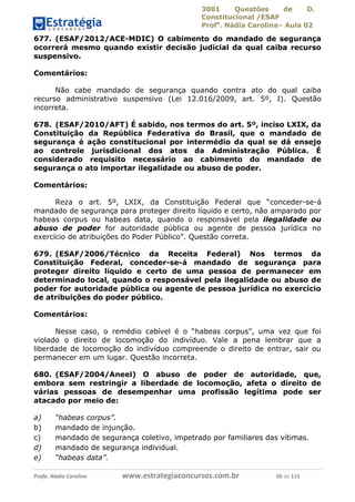 3001 Questões de D.
Constitucional /ESAF
Profa
. Nádia Carolina– Aula 02
Profa. Nádia Carolina www.estrategiaconcursos.com.br 50 de 115
677. (ESAF/2012/ACE-MDIC) O cabimento do mandado de segurança
ocorrerá mesmo quando existir decisão judicial da qual caiba recurso
suspensivo.
Comentários:
Não cabe mandado de segurança quando contra ato do qual caiba
recurso administrativo suspensivo (Lei 12.016/2009, art. 5º, I). Questão
incorreta.
678. (ESAF/2010/AFT) É sabido, nos termos do art. 5º, inciso LXIX, da
Constituição da República Federativa do Brasil, que o mandado de
segurança é ação constitucional por intermédio da qual se dá ensejo
ao controle jurisdicional dos atos da Administração Pública. É
considerado requisito necessário ao cabimento do mandado de
segurança o ato importar ilegalidade ou abuso de poder.
Comentários:
Reza o art. 5º, LXIX, da Constituição Federal que “conceder-se-á
mandado de segurança para proteger direito líquido e certo, não amparado por
habeas corpus ou habeas data, quando o responsável pela ilegalidade ou
abuso de poder for autoridade pública ou agente de pessoa jurídica no
exercício de atribuições do Poder Público”. Questão correta.
679. (ESAF/2006/Técnico da Receita Federal) Nos termos da
Constituição Federal, conceder-se-á mandado de segurança para
proteger direito líquido e certo de uma pessoa de permanecer em
determinado local, quando o responsável pela ilegalidade ou abuso de
poder for autoridade pública ou agente de pessoa jurídica no exercício
de atribuições do poder público.
Comentários:
Nesse caso, o remédio cabível é o “habeas corpus”, uma vez que foi
violado o direito de locomoção do indivíduo. Vale a pena lembrar que a
liberdade de locomoção do indivíduo compreende o direito de entrar, sair ou
permanecer em um lugar. Questão incorreta.
680. (ESAF/2004/Aneel) O abuso de poder de autoridade, que,
embora sem restringir a liberdade de locomoção, afeta o direito de
várias pessoas de desempenhar uma profissão legítima pode ser
atacado por meio de:
a) “habeas corpus”.
b) mandado de injunção.
c) mandado de segurança coletivo, impetrado por familiares das vítimas.
d) mandado de segurança individual.
e) “habeas data”.
 