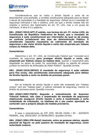 3001 Questões de D.
Constitucional /ESAF
Profa
. Nádia Carolina– Aula 02
Profa. Nádia Carolina www.estrategiaconcursos.com.br 51 de 115
Comentários:
Considerando-se que se violou o direito líquido e certo de se
desempenhar uma profissão, o remédio constitucional adequado para se atacar
o abuso de autoridade é o mandado de segurança. Utilizar-se-á o mandado de
segurança individual e não o coletivo, uma vez que o direito violado não diz
respeito a nenhum dos legitimados do art. 5º, LXX, mas a um grupo de
indivíduos. A letra D é o gabarito.
681. (ESAF/2010/AFT) É sabido, nos termos do art. 5º, inciso LXIX, da
Constituição da República Federativa do Brasil, que o mandado de
segurança é ação constitucional por intermédio da qual se dá ensejo
ao controle jurisdicional dos atos da Administração Pública. É
considerado requisito necessário ao cabimento do mandado de
segurança o ato violar direito líquido e certo não amparado por habeas
corpus ou habeas data.
Comentários:
Determina o art. 5º, LXIX, da Constituição Federal que “conceder-se-á
mandado de segurança para proteger direito líquido e certo, não
amparado por habeas corpus ou habeas data, quando o responsável pela
ilegalidade ou abuso de poder for autoridade pública ou agente de pessoa
jurídica no exercício de atribuições do Poder Público”. Questão correta.
682. (ESAF/2010/SEFAZ) O mandado de segurança é ação voltada
para fins cíveis, não constituindo instrumento adequado para defesa
de direito líquido e certo no âmbito do processo penal.
Comentários:
Em se tratando de direito líquido e certo não amparado por “habeas
corpus” nem por “habeas data”, é cabível mandado de segurança, mesmo no
âmbito do processo penal. Questão incorreta.
683. (ESAF/2007/PGFN) Segundo o entendimento do Supremo
Tribunal Federal, não cabe a impetração de mandado de segurança
objetivando assegurar direito líquido e certo à insubmissão a certa
modalidade de tributação, na hipótese de o ato coator apontado se
confundir com a própria adoção de medida provisória.
Comentários:
É esse o entendimento do STF (STF, MS-ED 25265 / DF - DISTRITO
FEDERAL, Julg. 28/03/2007, DJ 08/06/2007). Questão correta.
684. (ESAF/2001/PM-Natal) Assinale, entre as pessoas abaixo, aquela
passível de figurar no polo passivo do mandado de segurança, como
autoridade coatora.
 